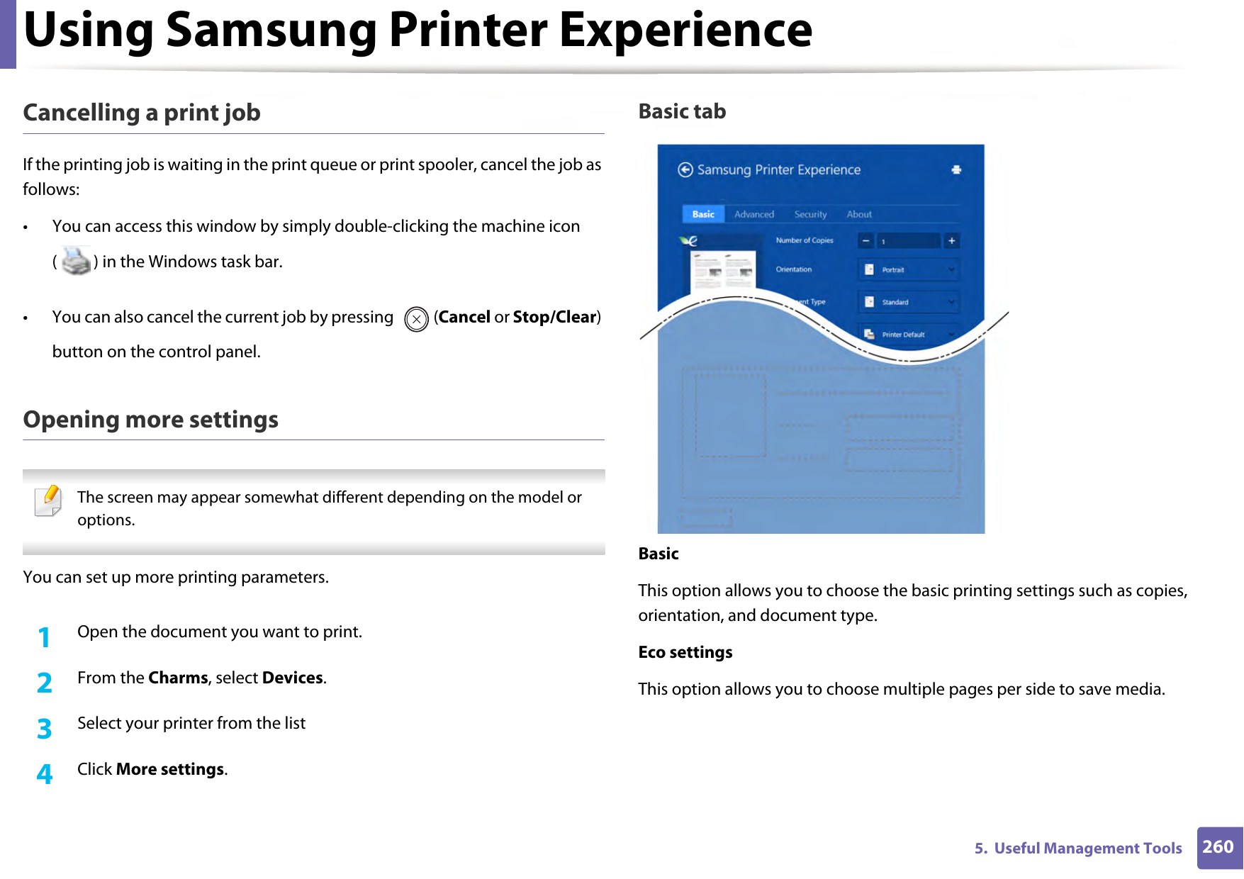 Using Samsung Printer Experience2605.  Useful Management ToolsCancelling a print jobIf the printing job is waiting in the print queue or print spooler, cancel the job as follows:• You can access this window by simply double-clicking the machine icon ( ) in the Windows task bar. • You can also cancel the current job by pressing  (Cancel or Stop/Clear) button on the control panel.Opening more settings The screen may appear somewhat different depending on the model or options. You can set up more printing parameters.1Open the document you want to print.2  From the Charms, select Devices.3  Select your printer from the list4  Click More settings.Basic tabBasicThis option allows you to choose the basic printing settings such as copies, orientation, and document type.Eco settingsThis option allows you to choose multiple pages per side to save media.