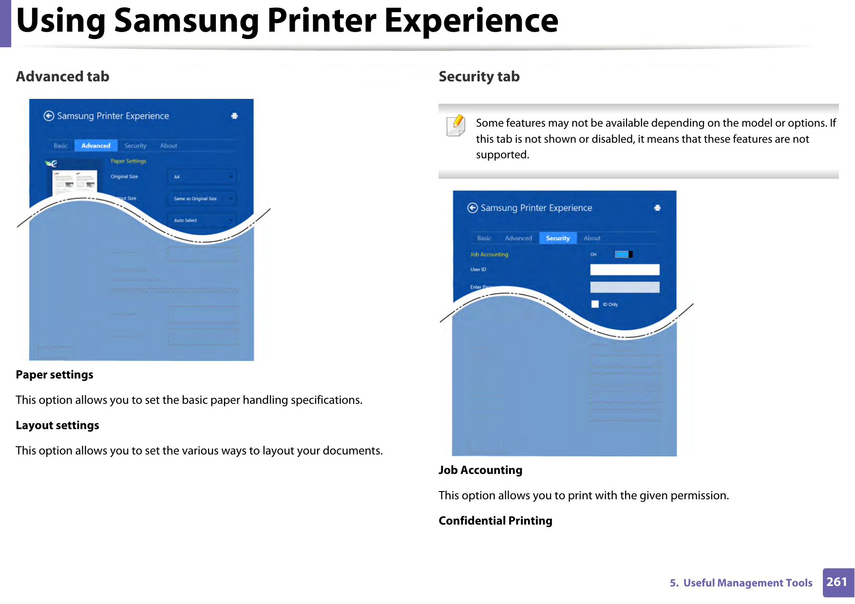 Using Samsung Printer Experience2615.  Useful Management ToolsAdvanced tabPaper settingsThis option allows you to set the basic paper handling specifications.Layout settingsThis option allows you to set the various ways to layout your documents.Security tab Some features may not be available depending on the model or options. If this tab is not shown or disabled, it means that these features are not supported. Job AccountingThis option allows you to print with the given permission.Confidential Printing