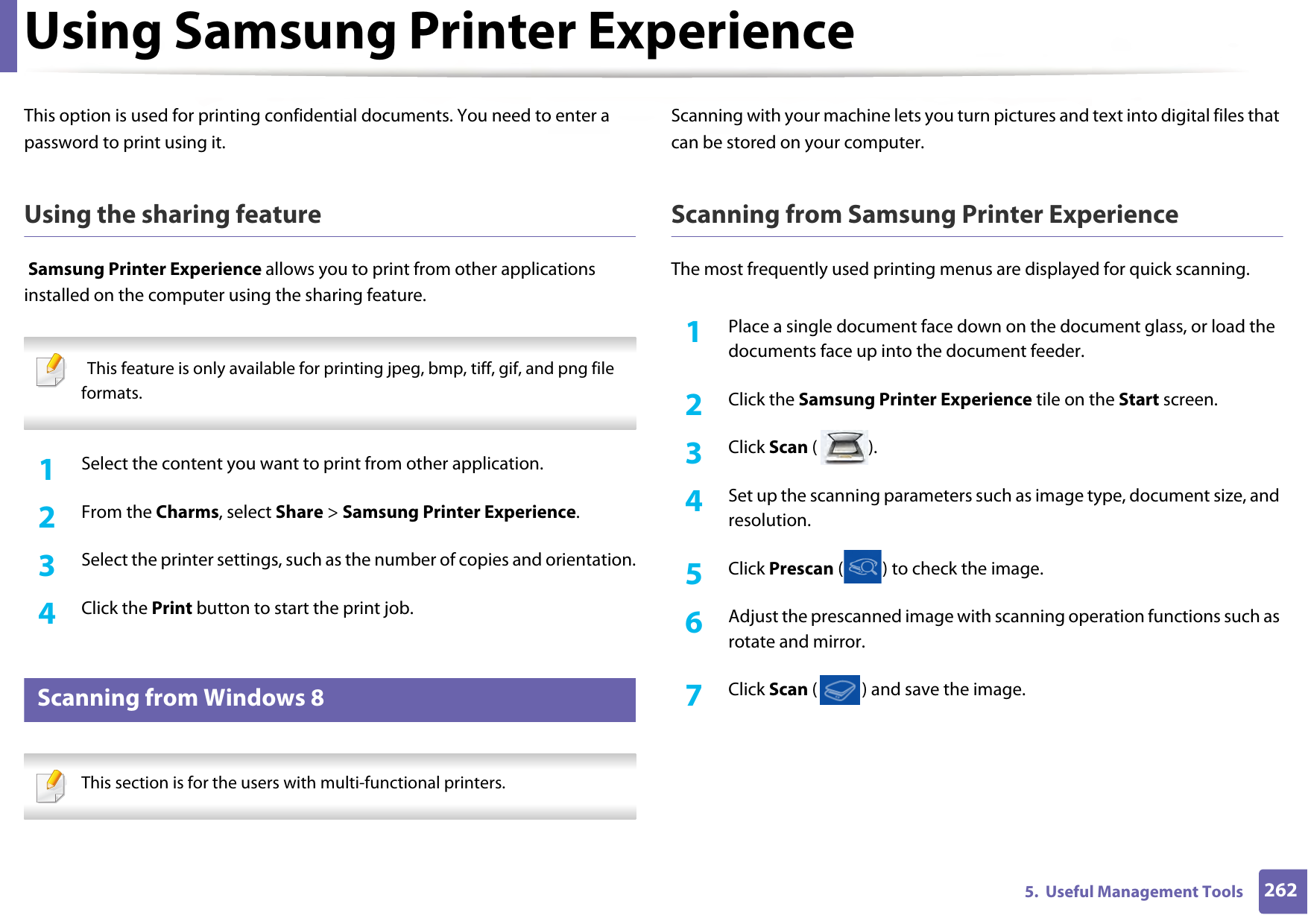 Using Samsung Printer Experience2625.  Useful Management ToolsThis option is used for printing confidential documents. You need to enter a password to print using it.Using the sharing feature Samsung Printer Experience allows you to print from other applications installed on the computer using the sharing feature.   This feature is only available for printing jpeg, bmp, tiff, gif, and png file formats. 1Select the content you want to print from other application.2  From the Charms, select Share &gt; Samsung Printer Experience.3  Select the printer settings, such as the number of copies and orientation.4  Click the Print button to start the print job.10 Scanning from Windows 8 This section is for the users with multi-functional printers. Scanning with your machine lets you turn pictures and text into digital files that can be stored on your computer.Scanning from Samsung Printer ExperienceThe most frequently used printing menus are displayed for quick scanning.1Place a single document face down on the document glass, or load the documents face up into the document feeder.2  Click the Samsung Printer Experience tile on the Start screen.3  Click Scan ().4  Set up the scanning parameters such as image type, document size, and resolution.5  Click Prescan ( ) to check the image.6  Adjust the prescanned image with scanning operation functions such as rotate and mirror.7  Click Scan ( ) and save the image. 