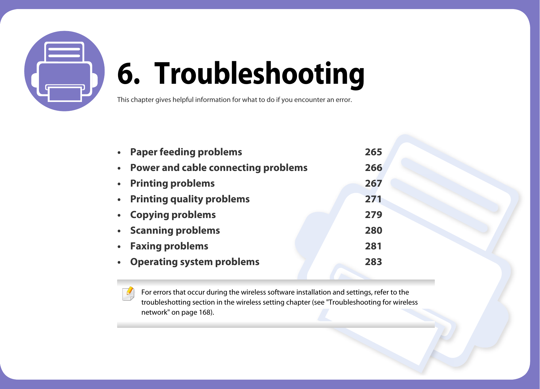 6. TroubleshootingThis chapter gives helpful information for what to do if you encounter an error.• Paper feeding problems 265• Power and cable connecting problems 266• Printing problems 267• Printing quality problems 271• Copying problems 279• Scanning problems 280• Faxing problems 281• Operating system problems 283 For errors that occur during the wireless software installation and settings, refer to the troubleshotting section in the wireless setting chapter (see &quot;Troubleshooting for wireless network&quot; on page 168). 