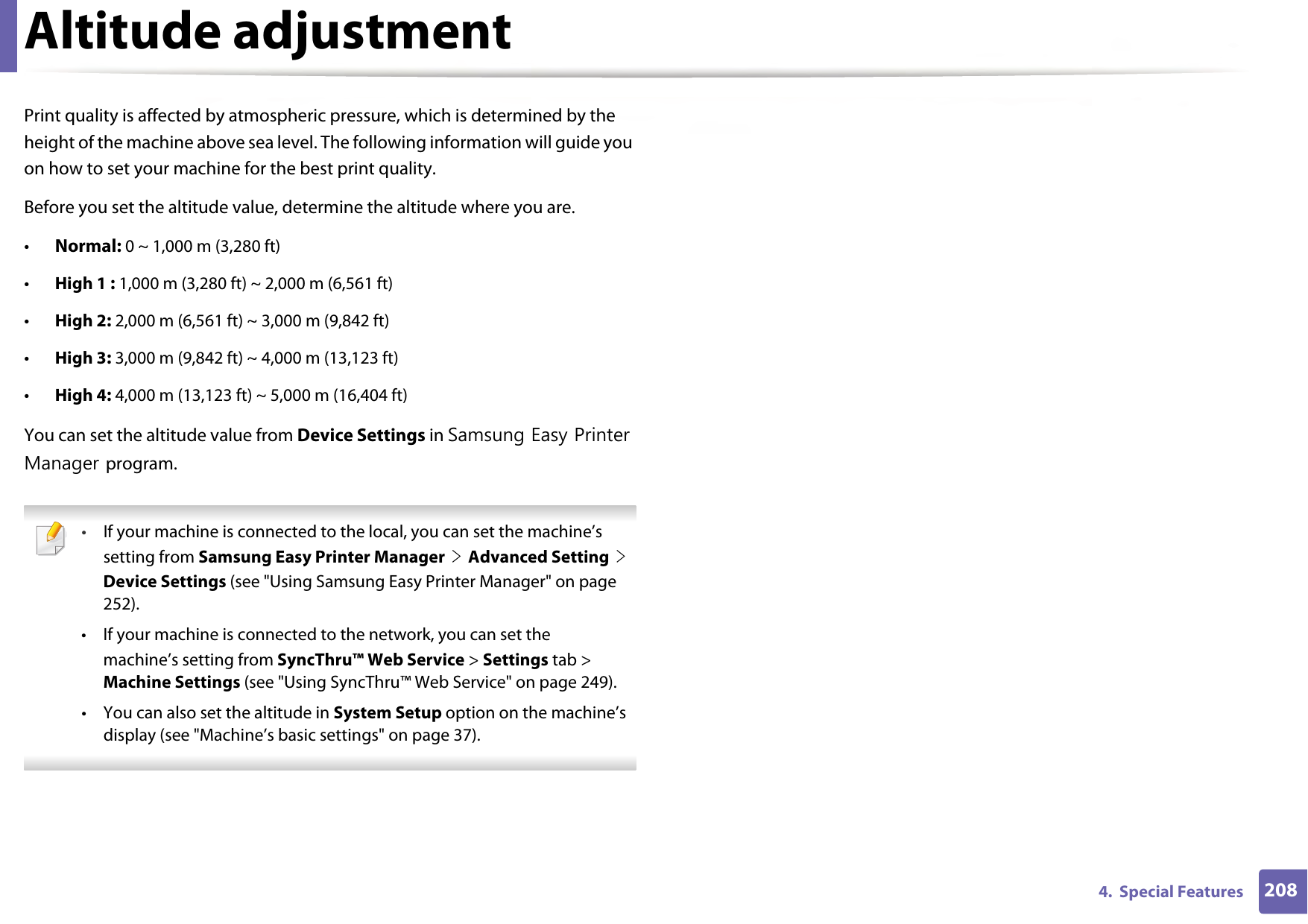 2084.  Special FeaturesAltitude adjustmentPrint quality is affected by atmospheric pressure, which is determined by the height of the machine above sea level. The following information will guide you on how to set your machine for the best print quality.Before you set the altitude value, determine the altitude where you are.•Normal: 0 ~ 1,000 m (3,280 ft)•High 1 : 1,000 m (3,280 ft) ~ 2,000 m (6,561 ft)•High 2: 2,000 m (6,561 ft) ~ 3,000 m (9,842 ft) •High 3: 3,000 m (9,842 ft) ~ 4,000 m (13,123 ft)•High 4: 4,000 m (13,123 ft) ~ 5,000 m (16,404 ft)You can set the altitude value from Device Settings in Samsung Easy Printer Manager program. •If your machine is connected to the local, you can set the machine’s setting from Samsung Easy Printer Manager &gt; Advanced Setting &gt; Device Settings (see &quot;Using Samsung Easy Printer Manager&quot; on page 252).• If your machine is connected to the network, you can set themachine’s setting from SyncThru™ Web Service &gt; Settings tab &gt; Machine Settings (see &quot;Using SyncThru™ Web Service&quot; on page 249).• You can also set the altitude in System Setup option on the machine’s display (see &quot;Machine’s basic settings&quot; on page 37). 