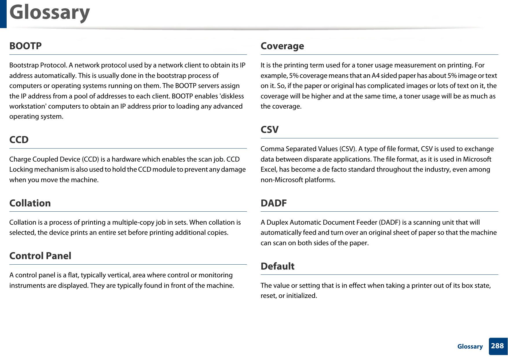 Glossary288 GlossaryBOOTPBootstrap Protocol. A network protocol used by a network client to obtain its IP address automatically. This is usually done in the bootstrap process of computers or operating systems running on them. The BOOTP servers assign the IP address from a pool of addresses to each client. BOOTP enables &apos;diskless workstation&apos; computers to obtain an IP address prior to loading any advanced operating system.CCDCharge Coupled Device (CCD) is a hardware which enables the scan job. CCD Locking mechanism is also used to hold the CCD module to prevent any damage when you move the machine.CollationCollation is a process of printing a multiple-copy job in sets. When collation is selected, the device prints an entire set before printing additional copies.Control PanelA control panel is a flat, typically vertical, area where control or monitoring instruments are displayed. They are typically found in front of the machine. CoverageIt is the printing term used for a toner usage measurement on printing. For example, 5% coverage means that an A4 sided paper has about 5% image or text on it. So, if the paper or original has complicated images or lots of text on it, the coverage will be higher and at the same time, a toner usage will be as much as the coverage.CSVComma Separated Values (CSV). A type of file format, CSV is used to exchange data between disparate applications. The file format, as it is used in Microsoft Excel, has become a de facto standard throughout the industry, even among non-Microsoft platforms.DADFA Duplex Automatic Document Feeder (DADF) is a scanning unit that will automatically feed and turn over an original sheet of paper so that the machine can scan on both sides of the paper.DefaultThe value or setting that is in effect when taking a printer out of its box state, reset, or initialized.
