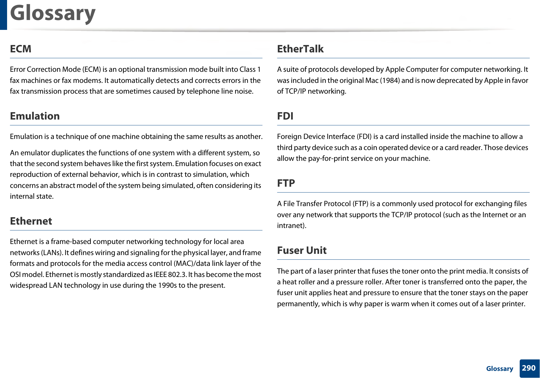 Glossary290 GlossaryECMError Correction Mode (ECM) is an optional transmission mode built into Class 1 fax machines or fax modems. It automatically detects and corrects errors in the fax transmission process that are sometimes caused by telephone line noise.EmulationEmulation is a technique of one machine obtaining the same results as another.An emulator duplicates the functions of one system with a different system, so that the second system behaves like the first system. Emulation focuses on exact reproduction of external behavior, which is in contrast to simulation, which concerns an abstract model of the system being simulated, often considering its internal state.EthernetEthernet is a frame-based computer networking technology for local area networks (LANs). It defines wiring and signaling for the physical layer, and frame formats and protocols for the media access control (MAC)/data link layer of the OSI model. Ethernet is mostly standardized as IEEE 802.3. It has become the most widespread LAN technology in use during the 1990s to the present.EtherTalkA suite of protocols developed by Apple Computer for computer networking. It was included in the original Mac (1984) and is now deprecated by Apple in favor of TCP/IP networking. FDIForeign Device Interface (FDI) is a card installed inside the machine to allow a third party device such as a coin operated device or a card reader. Those devices allow the pay-for-print service on your machine.FTPA File Transfer Protocol (FTP) is a commonly used protocol for exchanging files over any network that supports the TCP/IP protocol (such as the Internet or an intranet).Fuser Unit The part of a laser printer that fuses the toner onto the print media. It consists of a heat roller and a pressure roller. After toner is transferred onto the paper, the fuser unit applies heat and pressure to ensure that the toner stays on the paper permanently, which is why paper is warm when it comes out of a laser printer.