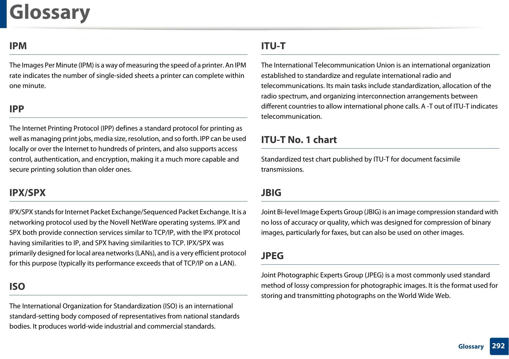 Glossary292 GlossaryIPMThe Images Per Minute (IPM) is a way of measuring the speed of a printer. An IPM rate indicates the number of single-sided sheets a printer can complete within one minute.IPPThe Internet Printing Protocol (IPP) defines a standard protocol for printing as well as managing print jobs, media size, resolution, and so forth. IPP can be used locally or over the Internet to hundreds of printers, and also supports access control, authentication, and encryption, making it a much more capable and secure printing solution than older ones.IPX/SPXIPX/SPX stands for Internet Packet Exchange/Sequenced Packet Exchange. It is a networking protocol used by the Novell NetWare operating systems. IPX and SPX both provide connection services similar to TCP/IP, with the IPX protocol having similarities to IP, and SPX having similarities to TCP. IPX/SPX was primarily designed for local area networks (LANs), and is a very efficient protocol for this purpose (typically its performance exceeds that of TCP/IP on a LAN).ISOThe International Organization for Standardization (ISO) is an international standard-setting body composed of representatives from national standards bodies. It produces world-wide industrial and commercial standards.ITU-TThe International Telecommunication Union is an international organization established to standardize and regulate international radio and telecommunications. Its main tasks include standardization, allocation of the radio spectrum, and organizing interconnection arrangements between different countries to allow international phone calls. A -T out of ITU-T indicates telecommunication.ITU-T No. 1 chartStandardized test chart published by ITU-T for document facsimile transmissions.JBIGJoint Bi-level Image Experts Group (JBIG) is an image compression standard with no loss of accuracy or quality, which was designed for compression of binary images, particularly for faxes, but can also be used on other images.JPEGJoint Photographic Experts Group (JPEG) is a most commonly used standard method of lossy compression for photographic images. It is the format used for storing and transmitting photographs on the World Wide Web.