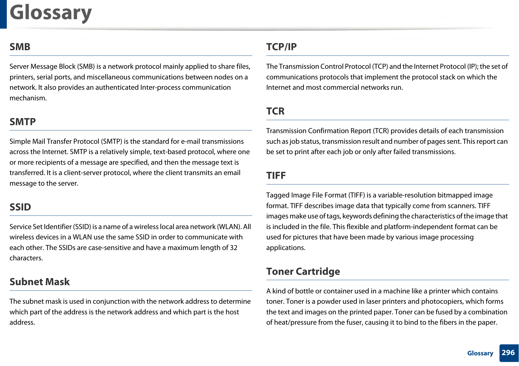 Glossary296 GlossarySMBServer Message Block (SMB) is a network protocol mainly applied to share files, printers, serial ports, and miscellaneous communications between nodes on a network. It also provides an authenticated Inter-process communication mechanism.SMTPSimple Mail Transfer Protocol (SMTP) is the standard for e-mail transmissions across the Internet. SMTP is a relatively simple, text-based protocol, where one or more recipients of a message are specified, and then the message text is transferred. It is a client-server protocol, where the client transmits an email message to the server.SSIDService Set Identifier (SSID) is a name of a wireless local area network (WLAN). All wireless devices in a WLAN use the same SSID in order to communicate with each other. The SSIDs are case-sensitive and have a maximum length of 32 characters.Subnet Mask The subnet mask is used in conjunction with the network address to determine which part of the address is the network address and which part is the host address.TCP/IPThe Transmission Control Protocol (TCP) and the Internet Protocol (IP); the set of communications protocols that implement the protocol stack on which the Internet and most commercial networks run.TCRTransmission Confirmation Report (TCR) provides details of each transmission such as job status, transmission result and number of pages sent. This report can be set to print after each job or only after failed transmissions.TIFFTagged Image File Format (TIFF) is a variable-resolution bitmapped image format. TIFF describes image data that typically come from scanners. TIFF images make use of tags, keywords defining the characteristics of the image that is included in the file. This flexible and platform-independent format can be used for pictures that have been made by various image processing applications.Toner CartridgeA kind of bottle or container used in a machine like a printer which contains toner. Toner is a powder used in laser printers and photocopiers, which forms the text and images on the printed paper. Toner can be fused by a combination of heat/pressure from the fuser, causing it to bind to the fibers in the paper.