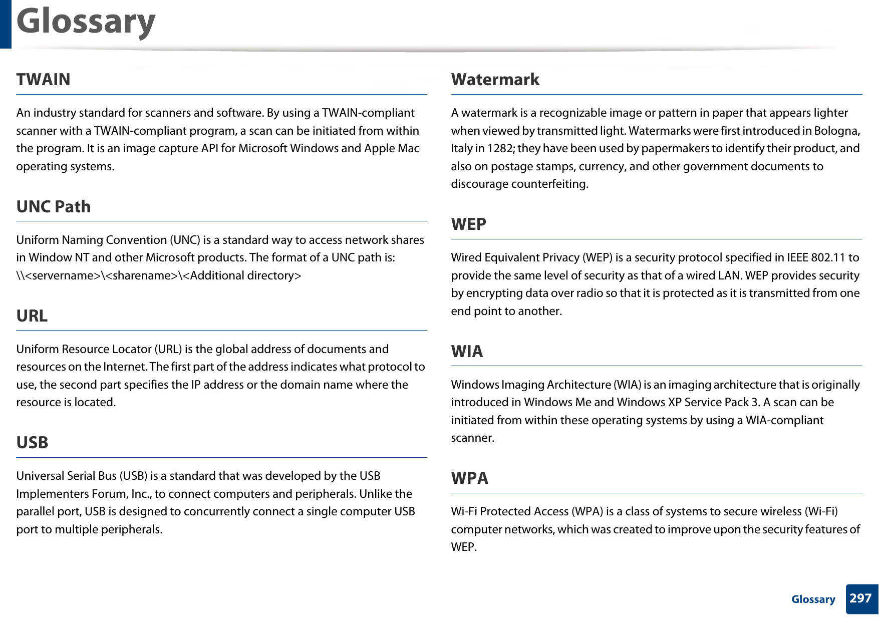 Glossary297 GlossaryTWAINAn industry standard for scanners and software. By using a TWAIN-compliant scanner with a TWAIN-compliant program, a scan can be initiated from within the program. It is an image capture API for Microsoft Windows and Apple Mac operating systems.UNC PathUniform Naming Convention (UNC) is a standard way to access network shares in Window NT and other Microsoft products. The format of a UNC path is: \\&lt;servername&gt;\&lt;sharename&gt;\&lt;Additional directory&gt;URLUniform Resource Locator (URL) is the global address of documents and resources on the Internet. The first part of the address indicates what protocol to use, the second part specifies the IP address or the domain name where the resource is located.USBUniversal Serial Bus (USB) is a standard that was developed by the USB Implementers Forum, Inc., to connect computers and peripherals. Unlike the parallel port, USB is designed to concurrently connect a single computer USB port to multiple peripherals.WatermarkA watermark is a recognizable image or pattern in paper that appears lighter when viewed by transmitted light. Watermarks were first introduced in Bologna, Italy in 1282; they have been used by papermakers to identify their product, and also on postage stamps, currency, and other government documents to discourage counterfeiting.WEPWired Equivalent Privacy (WEP) is a security protocol specified in IEEE 802.11 to provide the same level of security as that of a wired LAN. WEP provides security by encrypting data over radio so that it is protected as it is transmitted from one end point to another.WIAWindows Imaging Architecture (WIA) is an imaging architecture that is originally introduced in Windows Me and Windows XP Service Pack 3. A scan can be initiated from within these operating systems by using a WIA-compliant scanner.WPAWi-Fi Protected Access (WPA) is a class of systems to secure wireless (Wi-Fi) computer networks, which was created to improve upon the security features of WEP.