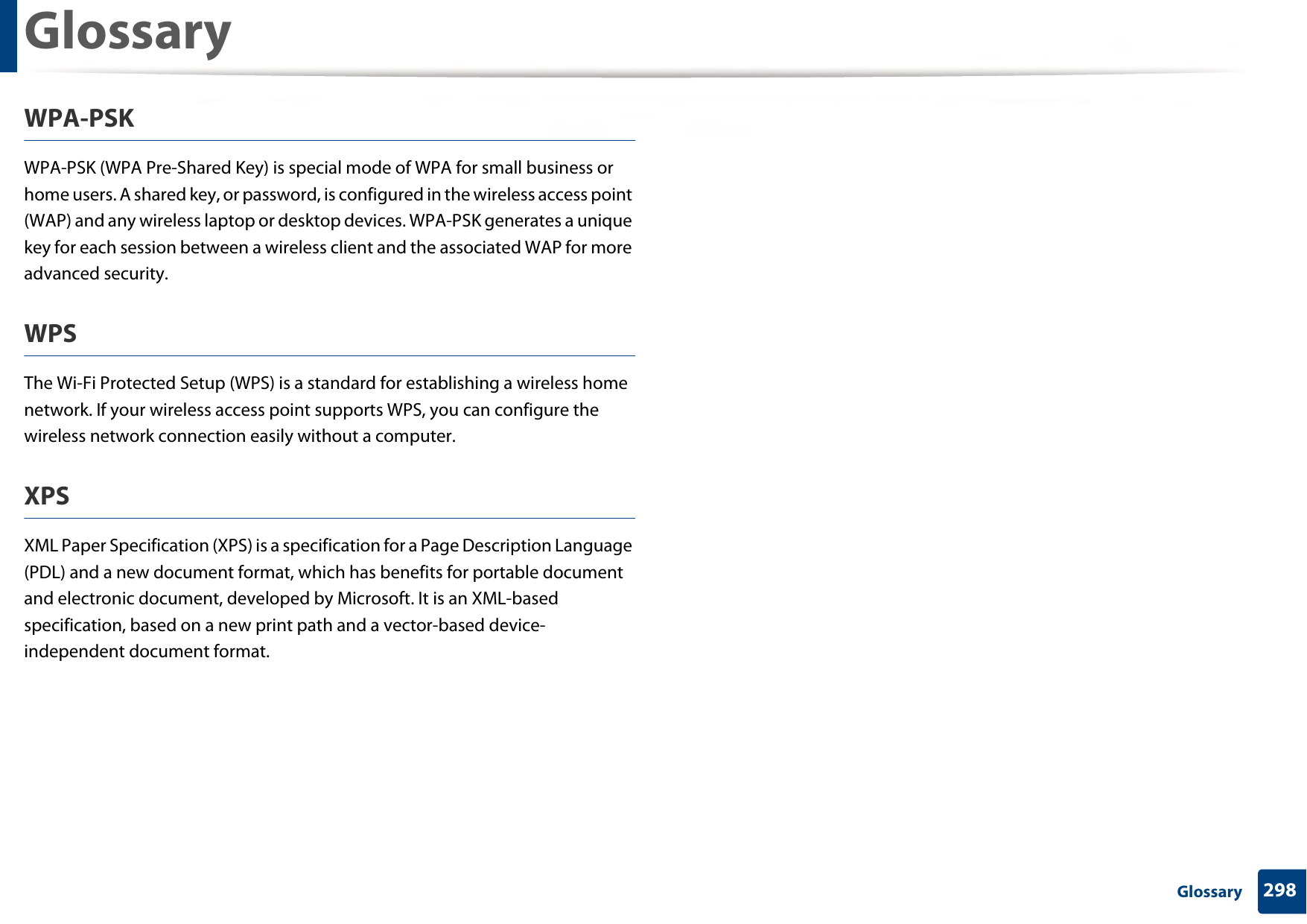 Glossary298 GlossaryWPA-PSKWPA-PSK (WPA Pre-Shared Key) is special mode of WPA for small business or home users. A shared key, or password, is configured in the wireless access point (WAP) and any wireless laptop or desktop devices. WPA-PSK generates a unique key for each session between a wireless client and the associated WAP for more advanced security.WPSThe Wi-Fi Protected Setup (WPS) is a standard for establishing a wireless home network. If your wireless access point supports WPS, you can configure the wireless network connection easily without a computer.XPSXML Paper Specification (XPS) is a specification for a Page Description Language (PDL) and a new document format, which has benefits for portable document and electronic document, developed by Microsoft. It is an XML-based specification, based on a new print path and a vector-based device-independent document format.