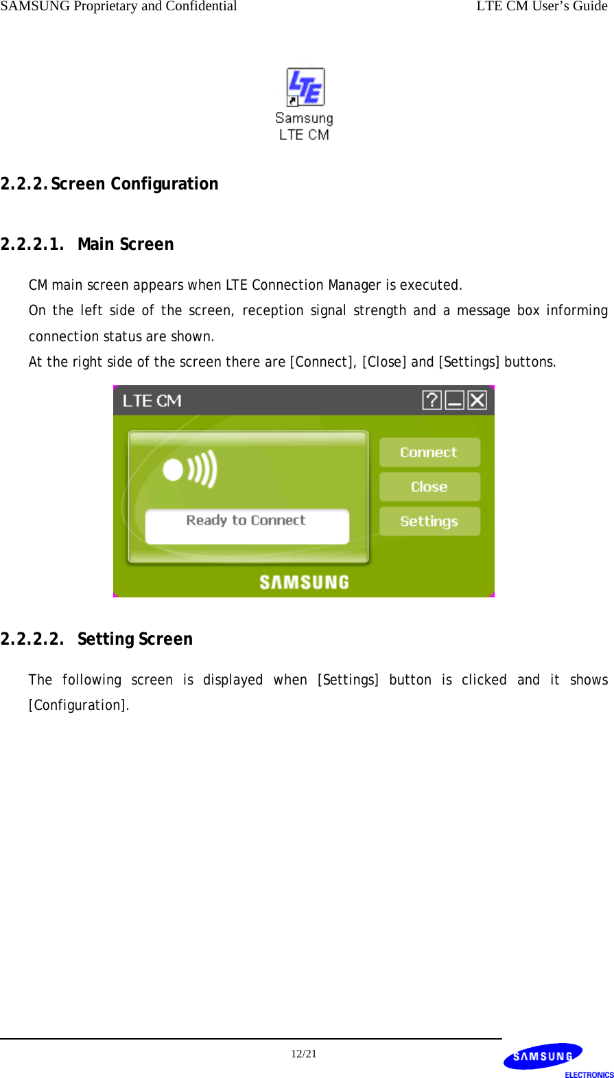 SAMSUNG Proprietary and Confidential    LTE CM User’s Guide  2.2.2. Screen Configuration 2.2.2.1. Main Screen CM main screen appears when LTE Connection Manager is executed. On the left side of the screen, reception signal strength and a message box informing connection status are shown. At the right side of the screen there are [Connect], [Close] and [Settings] buttons.  2.2.2.2. Setting Screen The following screen is displayed when [Settings] button is clicked and it shows [Configuration].  12/21  
