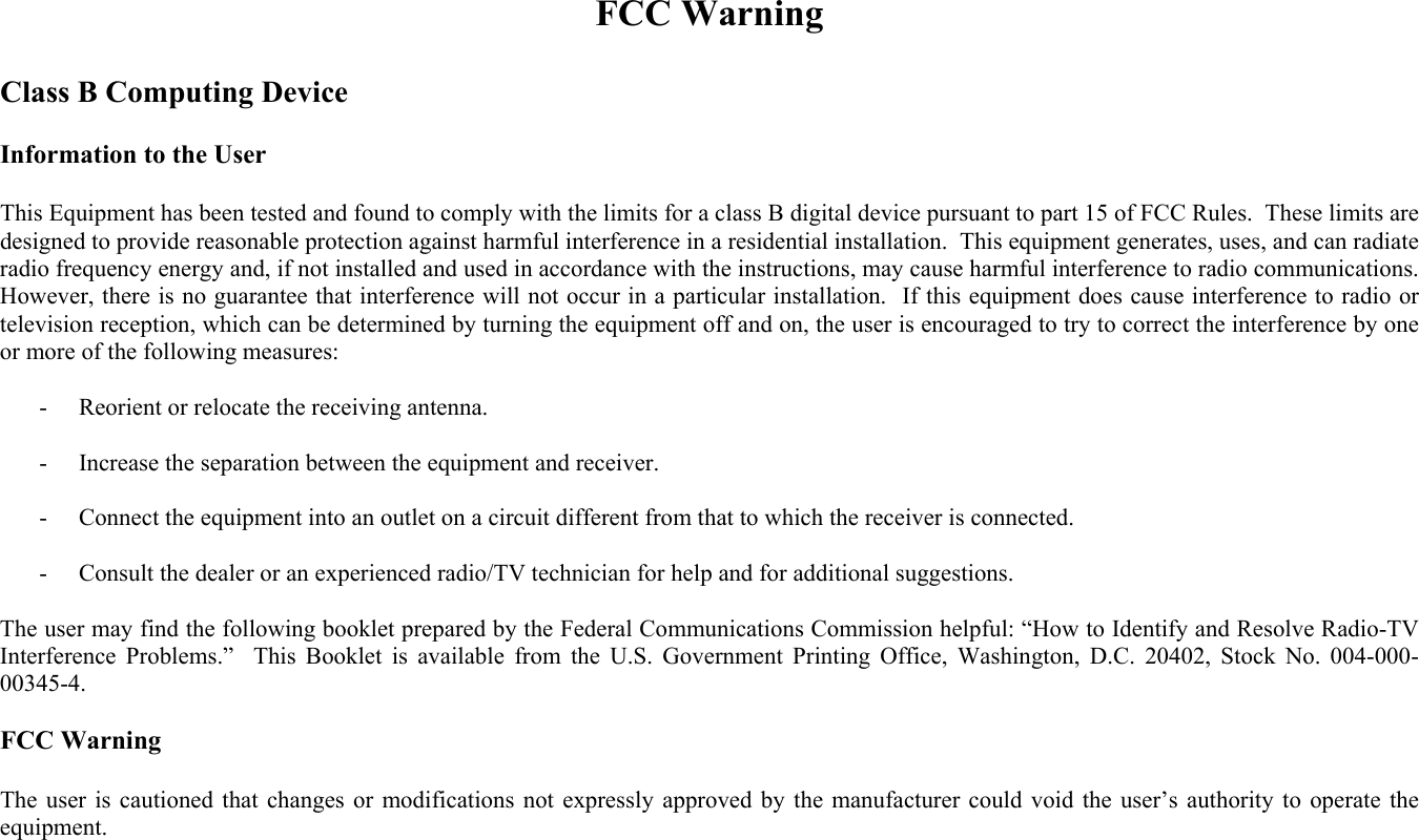 FCC Warning  Class B Computing Device  Information to the User  This Equipment has been tested and found to comply with the limits for a class B digital device pursuant to part 15 of FCC Rules.  These limits are designed to provide reasonable protection against harmful interference in a residential installation.  This equipment generates, uses, and can radiate radio frequency energy and, if not installed and used in accordance with the instructions, may cause harmful interference to radio communications.  However, there is no guarantee that interference will not occur in a particular installation.  If this equipment does cause interference to radio or television reception, which can be determined by turning the equipment off and on, the user is encouraged to try to correct the interference by one or more of the following measures:   -  Reorient or relocate the receiving antenna.  -  Increase the separation between the equipment and receiver.  -  Connect the equipment into an outlet on a circuit different from that to which the receiver is connected.  -  Consult the dealer or an experienced radio/TV technician for help and for additional suggestions.  The user may find the following booklet prepared by the Federal Communications Commission helpful: “How to Identify and Resolve Radio-TV Interference Problems.”  This Booklet is available from the U.S. Government Printing Office, Washington, D.C. 20402, Stock No. 004-000-00345-4.  FCC Warning  The user is cautioned that changes or modifications not expressly approved by the manufacturer could void the user’s authority to operate the equipment. 