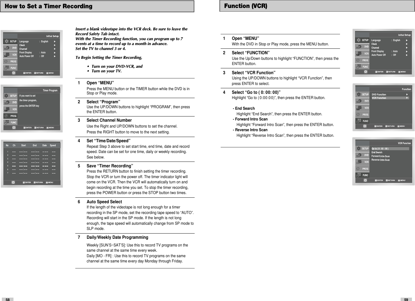 59Language                    :  EnglishFront Display              :  AutoAuto Power Off           :  Off    ForwardReverse Function (VCR)1 Open “MENU”With the DVD in Stop or Play mode, press the MENU button.2 Select “FUNCTION”Use the Up/Down buttons to highlight “FUNCTION”, then press theENTER button.3 Select “VCR Function”Using the UP/DOWN buttons to highlight “VCR Function”, thenpress ENTER to select.4 Select “Go to ( 0: 00: 00)”Highlight “Go to ( 0: 00: 00 )”, then press the ENTER button.- End SearchHighlight “End Search”, then press the ENTER button.- Forward Intro ScanHighlight “Forward Intro Scan”, then press the ENTER button.- Reverse Intro ScanHighlight “Reverse Intro Scan”, then press the ENTER button.58How to Set a Timer RecordingInsert a blank videotape into the VCR deck. Be sure to leave theRecord Safety Tab intact.With the Timer Recording function, you can program up to 7events at a time to record up to a month in advance. Set the TV to channel 3 or 4. To Begin Setting the Timer Recording,•  Turn on your DVD-VCR, and•  Turn on your TV.1 Open “MENU”Press the MENU button or the TIMER button while the DVD is in Stop or Play mode.2 Select “Program”Use the UP/DOWN buttons to highlight “PROGRAM”, then press the ENTER button.3 Select Channel Number Use the Right and UP/DOWN buttons to set the channel. Press the RIGHT button to move to the next setting.4 Set “Time/Date/Speed”Repeat Step 3 above to set start time, end time, date and record speed. Date can be set for one time, daily or weekly recording. See below.5 Save “Timer Recording” Press the RETURN button to finish setting the timer recording.Stop the VCR or turn the power off. The timer indicator light willcome on the VCR. Then the VCR will automatically turn on andbegin recording at the time you set. To stop the timer recording,press the POWER button or press the STOP button two times.6 Auto Speed Select If the length of the videotape is not long enough for a timer recording in the SP mode, set the recording tape speed to “AUTO”. Recording will start in the SP mode. If the length is not long enough, the tape speed will automatically change from SP mode to SLP mode.7 Daily/Weekly Date ProgrammingWeekly [SUN’S~SAT’S]: Use this to record TV programs on the same channel at the same time every week.Daily [MO - FR] : Use this to record TV programs on the same channel at the same time every day Monday through Friday. If you want to setthe timer program,press the ENTER keyTimer ProgramNo        Ch           Start             End           Date      Speed::::::::::::::1234567Language                    :  EnglishFront Display              :  AutoAuto Power Off           :  Off    