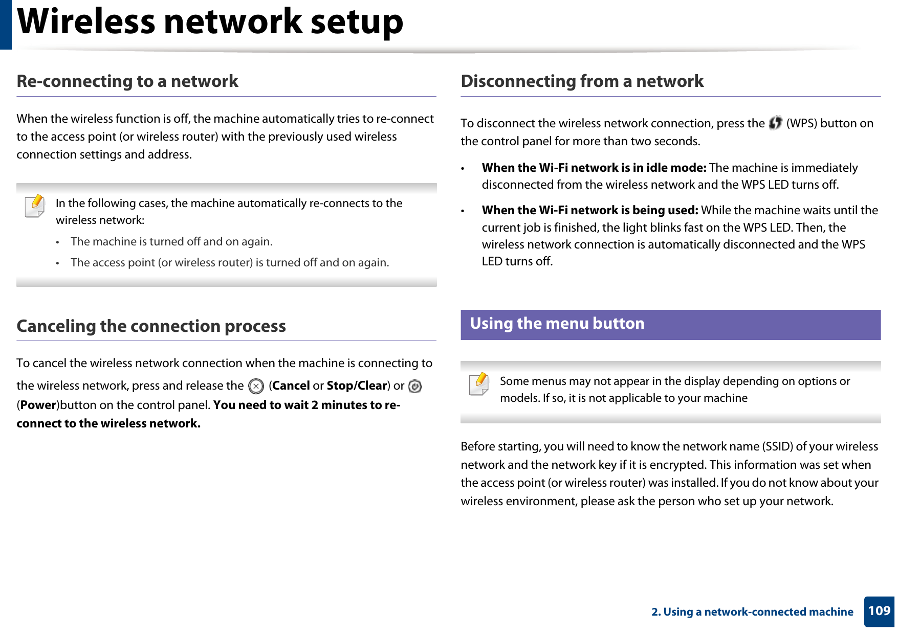 Wireless network setup1092. Using a network-connected machineRe-connecting to a networkWhen the wireless function is off, the machine automatically tries to re-connect to the access point (or wireless router) with the previously used wireless connection settings and address. In the following cases, the machine automatically re-connects to the wireless network:• The machine is turned off and on again.• The access point (or wireless router) is turned off and on again. Canceling the connection processTo cancel the wireless network connection when the machine is connecting to the wireless network, press and release the   (Cancel or Stop/Clear) or   (Power)button on the control panel. You need to wait 2 minutes to re-connect to the wireless network.Disconnecting from a networkTo disconnect the wireless network connection, press the   (WPS) button on the control panel for more than two seconds.•When the Wi-Fi network is in idle mode: The machine is immediately disconnected from the wireless network and the WPS LED turns off.•When the Wi-Fi network is being used: While the machine waits until the current job is finished, the light blinks fast on the WPS LED. Then, the wireless network connection is automatically disconnected and the WPS LED turns off.15 Using the menu button Some menus may not appear in the display depending on options or models. If so, it is not applicable to your machine Before starting, you will need to know the network name (SSID) of your wireless network and the network key if it is encrypted. This information was set when the access point (or wireless router) was installed. If you do not know about your wireless environment, please ask the person who set up your network.