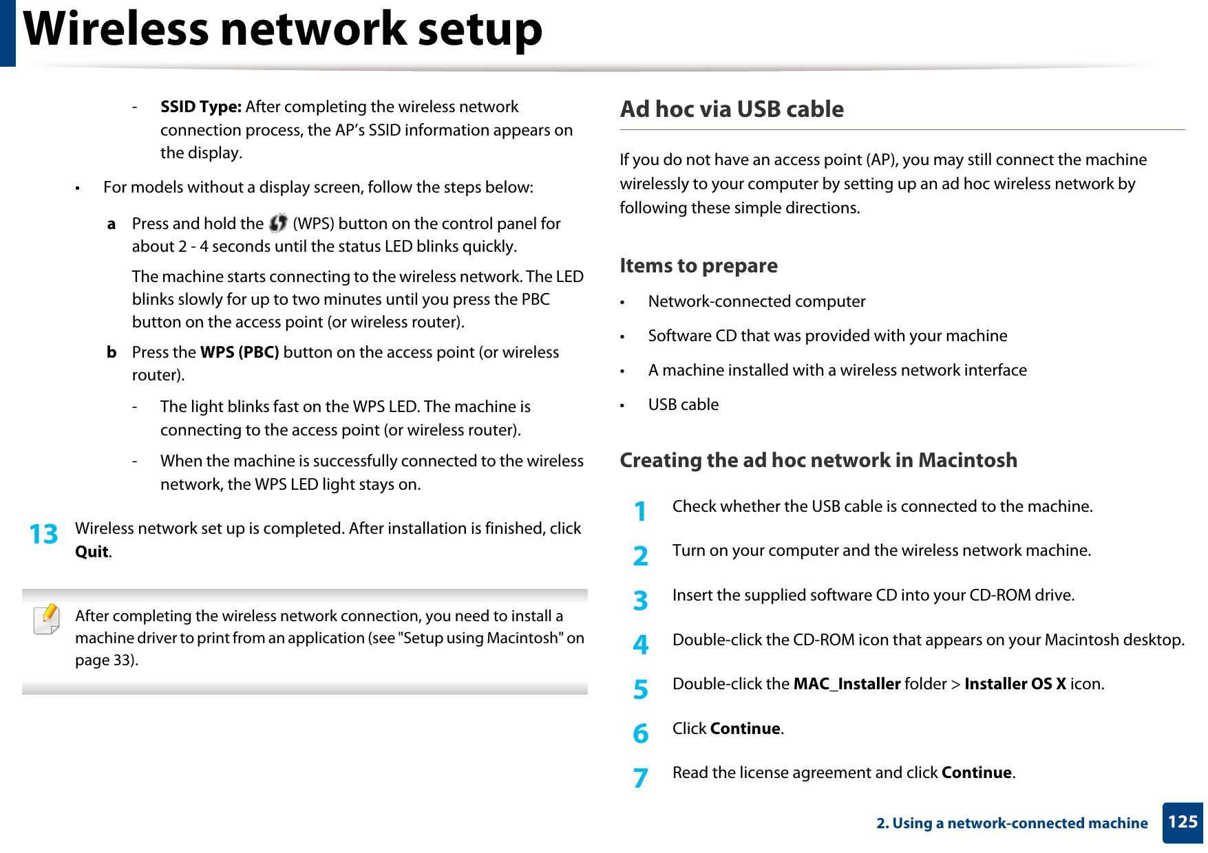 Wireless network setup1252. Using a network-connected machine-SSID Type: After completing the wireless network connection process, the AP’s SSID information appears on the display.• For models without a display screen, follow the steps below:a  Press and hold the   (WPS) button on the control panel for about 2 - 4 seconds until the status LED blinks quickly.The machine starts connecting to the wireless network. The LED blinks slowly for up to two minutes until you press the PBC button on the access point (or wireless router).b  Press the WPS (PBC) button on the access point (or wireless router).- The light blinks fast on the WPS LED. The machine is connecting to the access point (or wireless router).- When the machine is successfully connected to the wireless network, the WPS LED light stays on.13  Wireless network set up is completed. After installation is finished, click Quit. After completing the wireless network connection, you need to install a machine driver to print from an application (see &quot;Setup using Macintosh&quot; on page 33). Ad hoc via USB cableIf you do not have an access point (AP), you may still connect the machine wirelessly to your computer by setting up an ad hoc wireless network by following these simple directions.Items to prepare• Network-connected computer• Software CD that was provided with your machine• A machine installed with a wireless network interface• USB cableCreating the ad hoc network in Macintosh1Check whether the USB cable is connected to the machine.2  Turn on your computer and the wireless network machine.3  Insert the supplied software CD into your CD-ROM drive.4  Double-click the CD-ROM icon that appears on your Macintosh desktop.5  Double-click the MAC_Installer folder &gt; Installer OS X icon.6  Click Continue.7  Read the license agreement and click Continue.