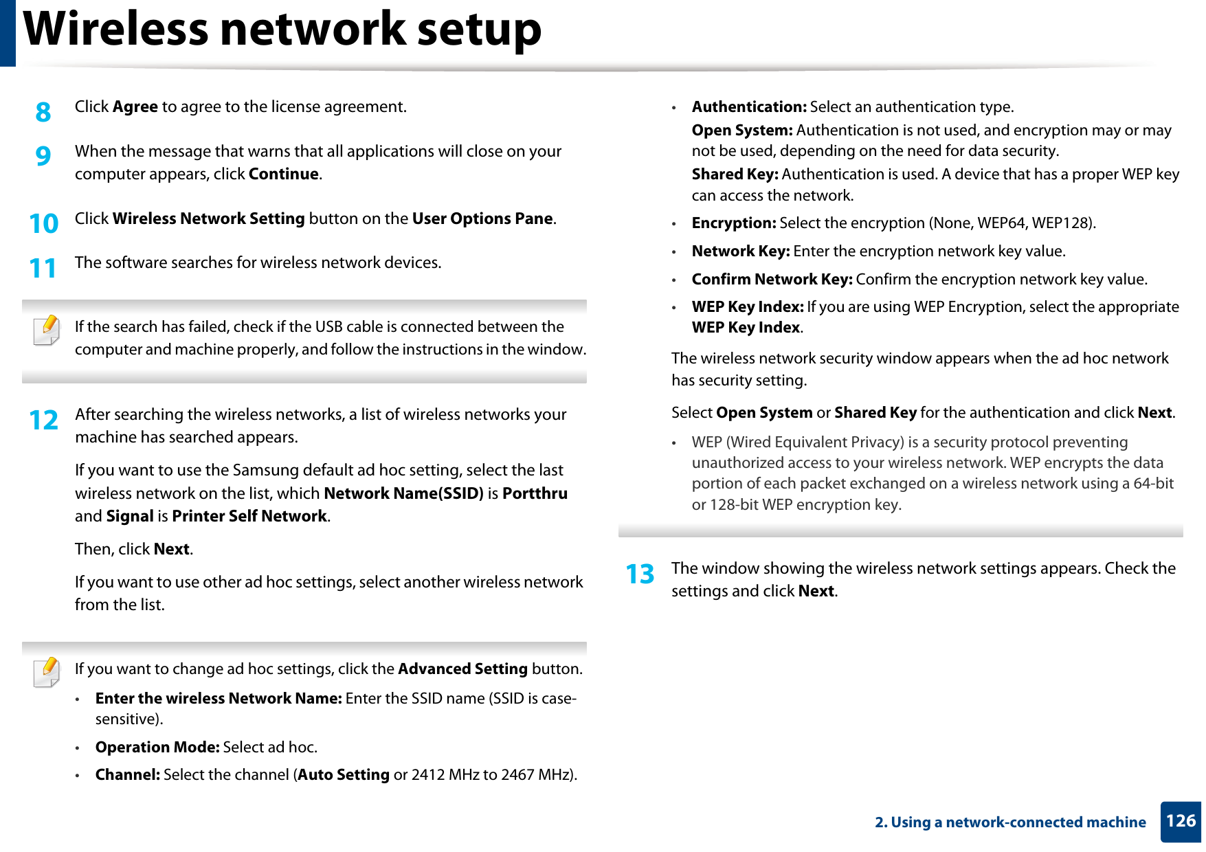 Wireless network setup1262. Using a network-connected machine8  Click Agree to agree to the license agreement.9  When the message that warns that all applications will close on your computer appears, click Continue.10  Click Wireless Network Setting button on the User Options Pane.11  The software searches for wireless network devices. If the search has failed, check if the USB cable is connected between the computer and machine properly, and follow the instructions in the window. 12  After searching the wireless networks, a list of wireless networks your machine has searched appears.If you want to use the Samsung default ad hoc setting, select the last wireless network on the list, which Network Name(SSID) is Portthru and Signal is Printer Self Network.Then, click Next.If you want to use other ad hoc settings, select another wireless network from the list. If you want to change ad hoc settings, click the Advanced Setting button.•Enter the wireless Network Name: Enter the SSID name (SSID is case-sensitive).•Operation Mode: Select ad hoc.•Channel: Select the channel (Auto Setting or 2412 MHz to 2467 MHz).•Authentication: Select an authentication type.Open System: Authentication is not used, and encryption may or may not be used, depending on the need for data security.Shared Key: Authentication is used. A device that has a proper WEP key can access the network.•Encryption: Select the encryption (None, WEP64, WEP128).•Network Key: Enter the encryption network key value.•Confirm Network Key: Confirm the encryption network key value.•WEP Key Index: If you are using WEP Encryption, select the appropriate WEP Key Index.The wireless network security window appears when the ad hoc network has security setting.Select Open System or Shared Key for the authentication and click Next.• WEP (Wired Equivalent Privacy) is a security protocol preventing unauthorized access to your wireless network. WEP encrypts the data portion of each packet exchanged on a wireless network using a 64-bit or 128-bit WEP encryption key. 13  The window showing the wireless network settings appears. Check the settings and click Next.