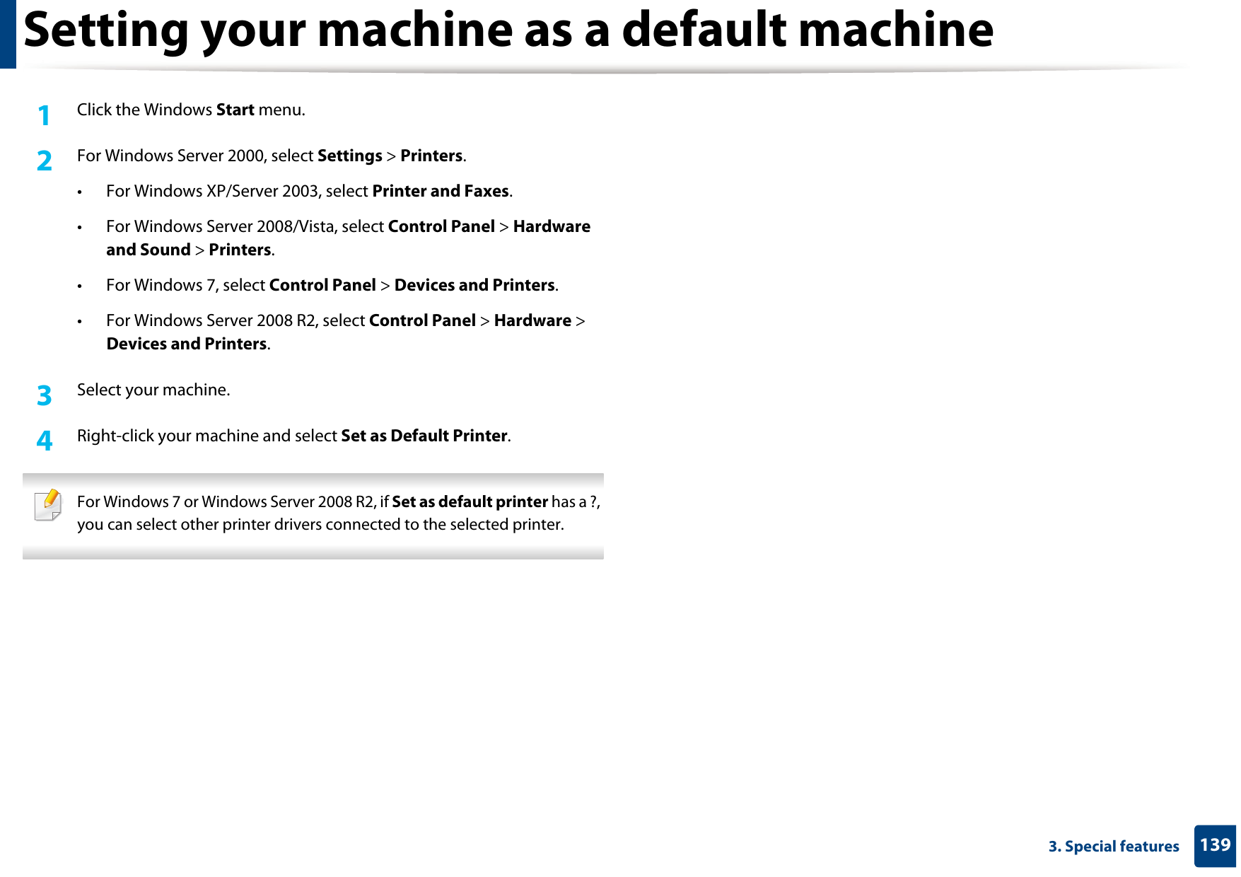 1393. Special featuresSetting your machine as a default machine1Click the Windows Start menu.2  For Windows Server 2000, select Settings &gt; Printers.• For Windows XP/Server 2003, select Printer and Faxes. • For Windows Server 2008/Vista, select Control Panel &gt; Hardware and Sound &gt; Printers. • For Windows 7, select Control Panel &gt; Devices and Printers. • For Windows Server 2008 R2, select Control Panel &gt; Hardware &gt; Devices and Printers. 3  Select your machine.4  Right-click your machine and select Set as Default Printer. For Windows 7 or Windows Server 2008 R2, if Set as default printer has a ?, you can select other printer drivers connected to the selected printer. 