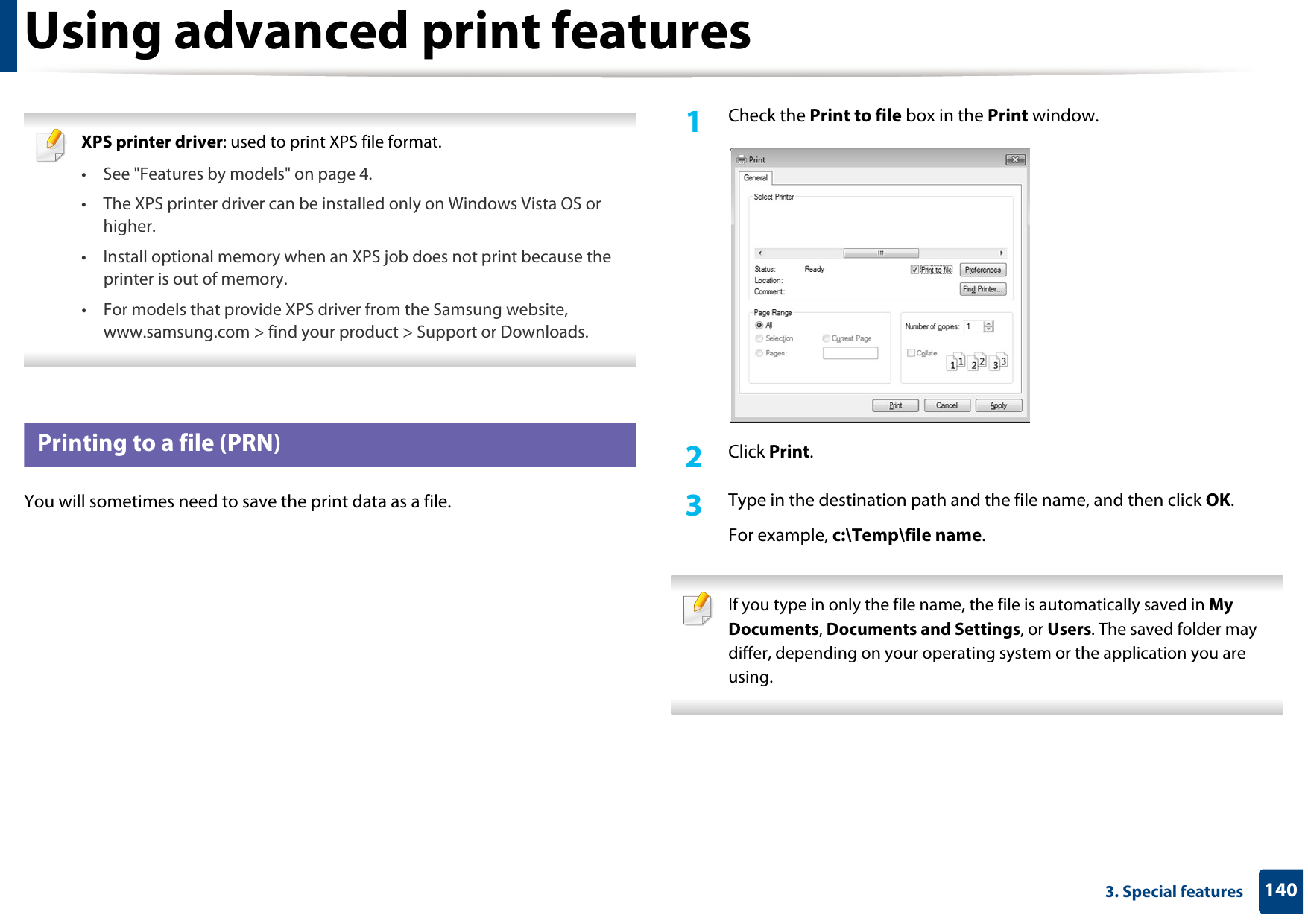 1403. Special featuresUsing advanced print features XPS printer driver: used to print XPS file format. • See &quot;Features by models&quot; on page 4.• The XPS printer driver can be installed only on Windows Vista OS or higher.• Install optional memory when an XPS job does not print because the printer is out of memory.• For models that provide XPS driver from the Samsung website, www.samsung.com &gt; find your product &gt; Support or Downloads. 1 Printing to a file (PRN)You will sometimes need to save the print data as a file. 1Check the Print to file box in the Print window.2  Click Print.3  Type in the destination path and the file name, and then click OK.For example, c:\Temp\file name. If you type in only the file name, the file is automatically saved in My Documents, Documents and Settings, or Users. The saved folder may differ, depending on your operating system or the application you are using. 