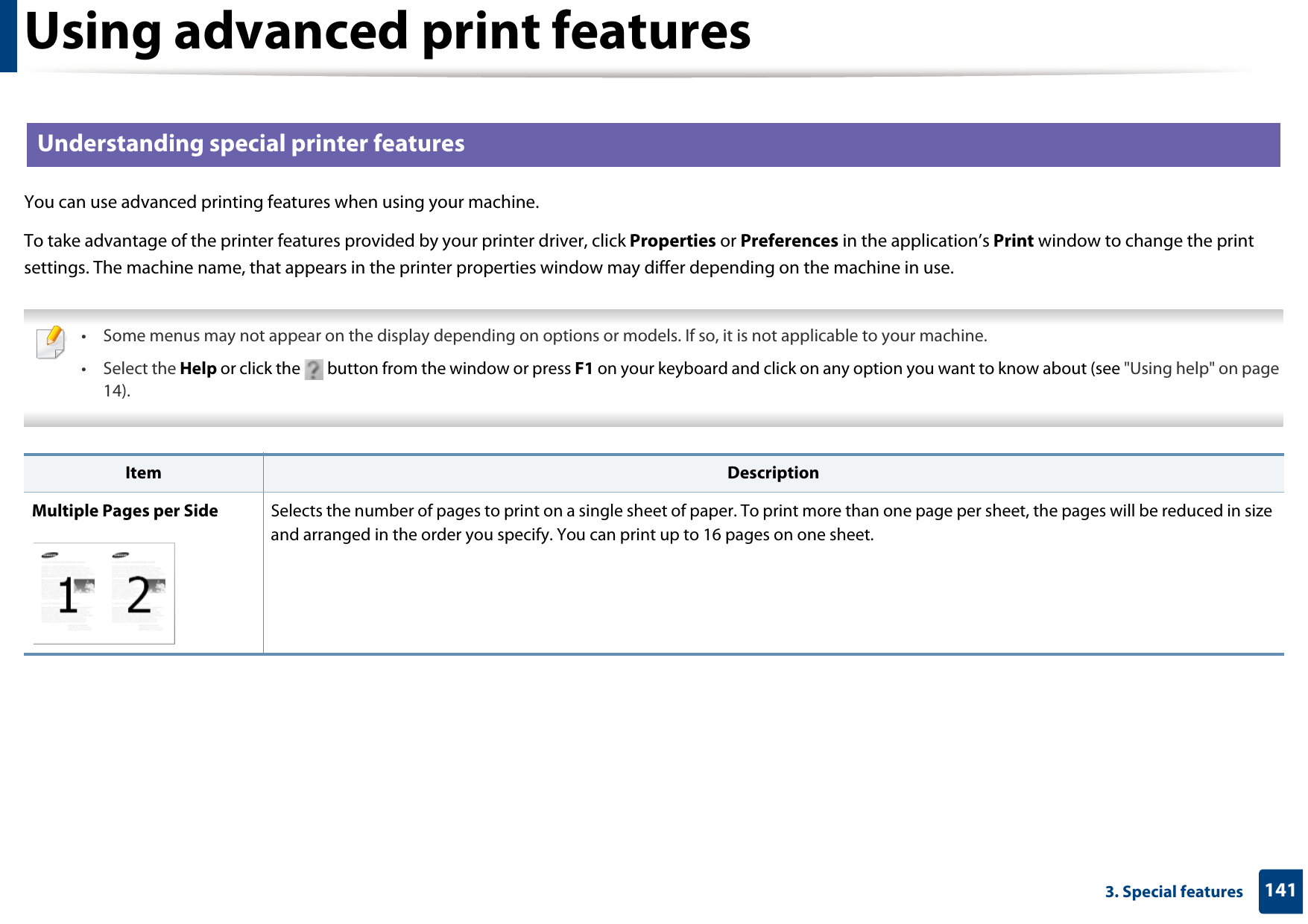 Using advanced print features1413. Special features2 Understanding special printer featuresYou can use advanced printing features when using your machine.To take advantage of the printer features provided by your printer driver, click Properties or Preferences in the application’s Print window to change the print settings. The machine name, that appears in the printer properties window may differ depending on the machine in use. • Some menus may not appear on the display depending on options or models. If so, it is not applicable to your machine.• Select the Help or click the   button from the window or press F1 on your keyboard and click on any option you want to know about (see &quot;Using help&quot; on page 14).  Item DescriptionMultiple Pages per Side Selects the number of pages to print on a single sheet of paper. To print more than one page per sheet, the pages will be reduced in size and arranged in the order you specify. You can print up to 16 pages on one sheet. 
