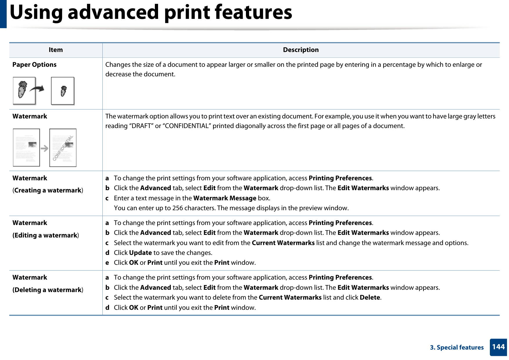 Using advanced print features1443. Special featuresPaper Options Changes the size of a document to appear larger or smaller on the printed page by entering in a percentage by which to enlarge or decrease the document.Watermark The watermark option allows you to print text over an existing document. For example, you use it when you want to have large gray letters reading “DRAFT” or “CONFIDENTIAL” printed diagonally across the first page or all pages of a document. Watermark(Creating a watermark)a  To change the print settings from your software application, access Printing Preferences.b  Click the Advanced tab, select Edit from the Watermark drop-down list. The Edit Watermarks window appears.c  Enter a text message in the Watermark Message box. You can enter up to 256 characters. The message displays in the preview window.Watermark(Editing a watermark)a  To change the print settings from your software application, access Printing Preferences.b  Click the Advanced tab, select Edit from the Watermark drop-down list. The Edit Watermarks window appears. c  Select the watermark you want to edit from the Current Watermarks list and change the watermark message and options. d  Click Update to save the changes.e  Click OK or Print until you exit the Print window. Watermark(Deleting a watermark)a  To change the print settings from your software application, access Printing Preferences.b  Click the Advanced tab, select Edit from the Watermark drop-down list. The Edit Watermarks window appears. c  Select the watermark you want to delete from the Current Watermarks list and click Delete. d  Click OK or Print until you exit the Print window.Item Description