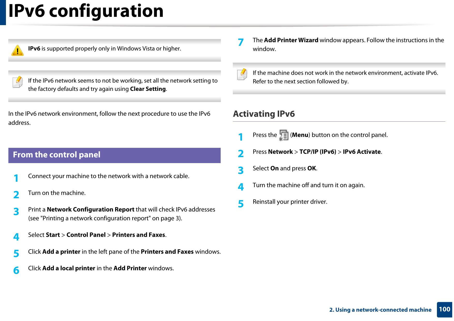 1002. Using a network-connected machineIPv6 configuration IPv6 is supported properly only in Windows Vista or higher.  If the IPv6 network seems to not be working, set all the network setting to the factory defaults and try again using Clear Setting. In the IPv6 network environment, follow the next procedure to use the IPv6 address.10 From the control panel1Connect your machine to the network with a network cable.2  Turn on the machine.3  Print a Network Configuration Report that will check IPv6 addresses (see &quot;Printing a network configuration report&quot; on page 3).4  Select Start &gt; Control Panel &gt; Printers and Faxes.5  Click Add a printer in the left pane of the Printers and Faxes windows.6  Click Add a local printer in the Add Printer windows.7  The Add Printer Wizard window appears. Follow the instructions in the window. If the machine does not work in the network environment, activate IPv6. Refer to the next section followed by. Activating IPv61Press the   (Menu) button on the control panel.2  Press Network &gt; TCP/IP (IPv6) &gt; IPv6 Activate.3  Select On and press OK.4  Turn the machine off and turn it on again.5  Reinstall your printer driver.
