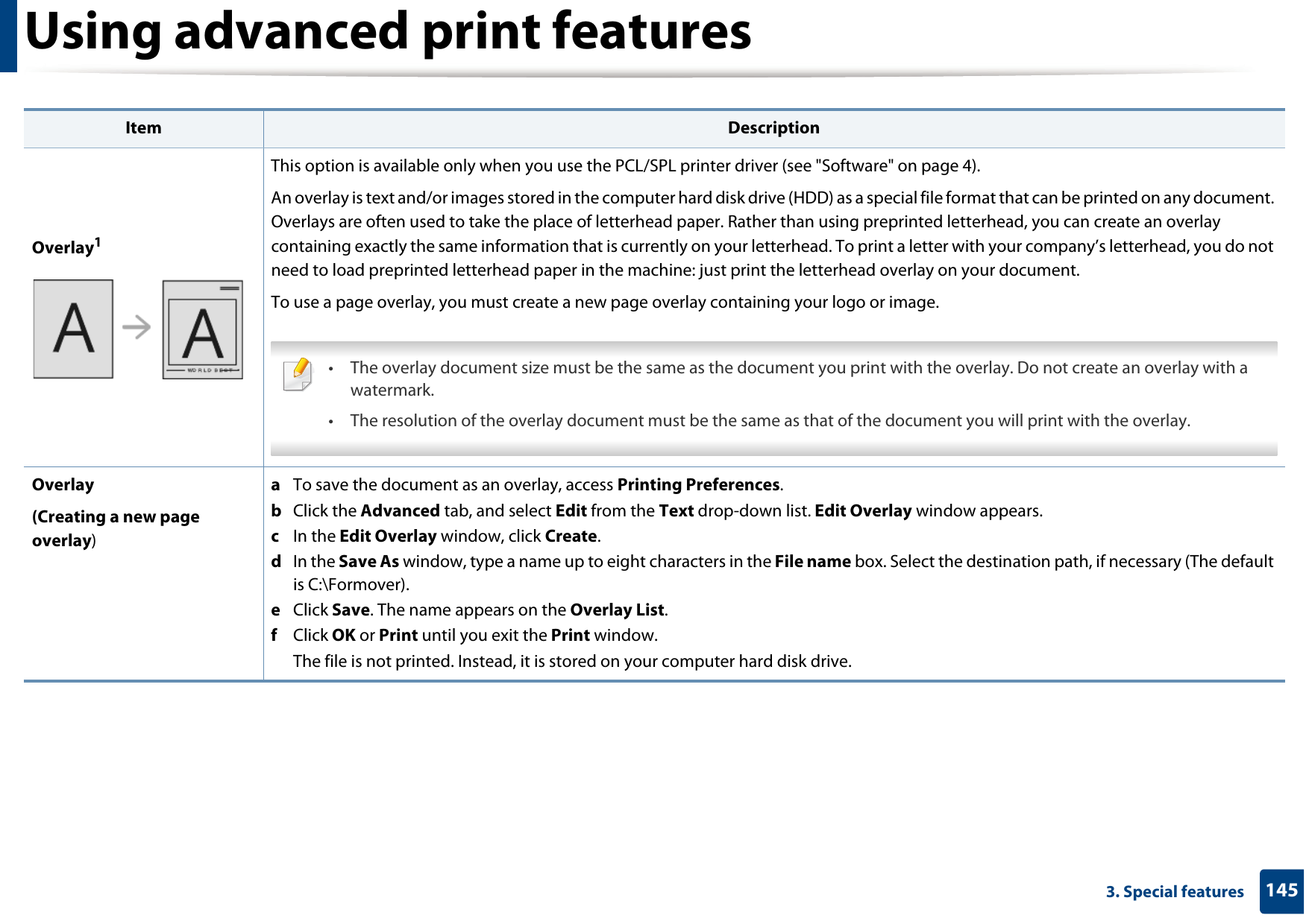 Using advanced print features1453. Special featuresOverlay1This option is available only when you use the PCL/SPL printer driver (see &quot;Software&quot; on page 4).An overlay is text and/or images stored in the computer hard disk drive (HDD) as a special file format that can be printed on any document. Overlays are often used to take the place of letterhead paper. Rather than using preprinted letterhead, you can create an overlay containing exactly the same information that is currently on your letterhead. To print a letter with your company’s letterhead, you do not need to load preprinted letterhead paper in the machine: just print the letterhead overlay on your document.To use a page overlay, you must create a new page overlay containing your logo or image. • The overlay document size must be the same as the document you print with the overlay. Do not create an overlay with a watermark.• The resolution of the overlay document must be the same as that of the document you will print with the overlay. Overlay(Creating a new page overlay)a  To save the document as an overlay, access Printing Preferences.b  Click the Advanced tab, and select Edit from the Text drop-down list. Edit Overlay window appears.c  In the Edit Overlay window, click Create. d  In the Save As window, type a name up to eight characters in the File name box. Select the destination path, if necessary (The default is C:\Formover).e  Click Save. The name appears on the Overlay List. f  Click OK or Print until you exit the Print window.The file is not printed. Instead, it is stored on your computer hard disk drive.Item Description