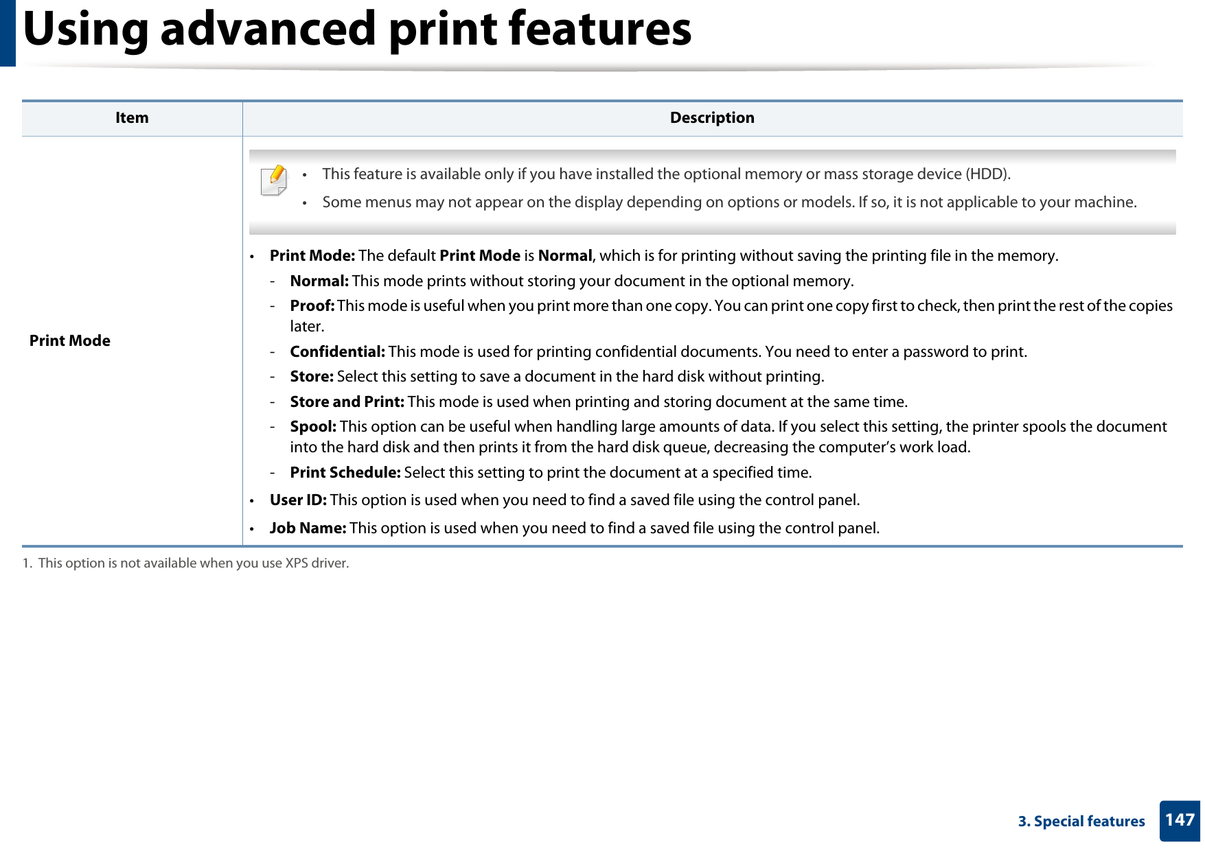 Using advanced print features1473. Special features Print Mode • This feature is available only if you have installed the optional memory or mass storage device (HDD).• Some menus may not appear on the display depending on options or models. If so, it is not applicable to your machine. •Print Mode: The default Print Mode is Normal, which is for printing without saving the printing file in the memory. -Normal: This mode prints without storing your document in the optional memory. -Proof: This mode is useful when you print more than one copy. You can print one copy first to check, then print the rest of the copies later. -Confidential: This mode is used for printing confidential documents. You need to enter a password to print. -Store: Select this setting to save a document in the hard disk without printing. -Store and Print: This mode is used when printing and storing document at the same time.-Spool: This option can be useful when handling large amounts of data. If you select this setting, the printer spools the document into the hard disk and then prints it from the hard disk queue, decreasing the computer’s work load.-Print Schedule: Select this setting to print the document at a specified time.•User ID: This option is used when you need to find a saved file using the control panel. •Job Name: This option is used when you need to find a saved file using the control panel. 1. This option is not available when you use XPS driver.Item Description