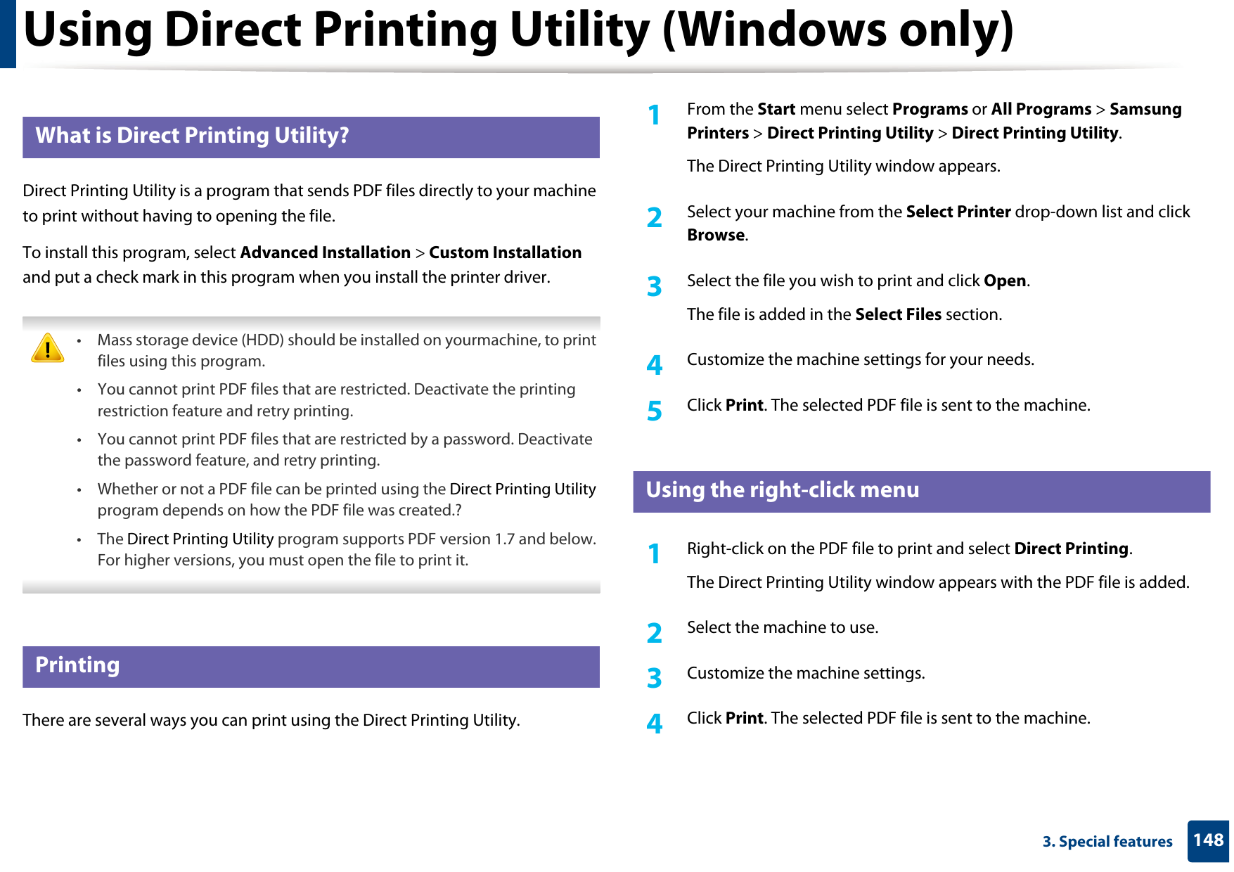 1483. Special featuresUsing Direct Printing Utility (Windows only)3 What is Direct Printing Utility?Direct Printing Utility is a program that sends PDF files directly to your machine to print without having to opening the file.To install this program, select Advanced Installation &gt; Custom Installation and put a check mark in this program when you install the printer driver. • Mass storage device (HDD) should be installed on yourmachine, to print files using this program.• You cannot print PDF files that are restricted. Deactivate the printing restriction feature and retry printing.• You cannot print PDF files that are restricted by a password. Deactivate the password feature, and retry printing.• Whether or not a PDF file can be printed using the Direct Printing Utility program depends on how the PDF file was created.?• The Direct Printing Utility program supports PDF version 1.7 and below. For higher versions, you must open the file to print it. 4 PrintingThere are several ways you can print using the Direct Printing Utility.1From the Start menu select Programs or All Programs &gt; Samsung Printers &gt; Direct Printing Utility &gt; Direct Printing Utility.The Direct Printing Utility window appears.2  Select your machine from the Select Printer drop-down list and click Browse.3  Select the file you wish to print and click Open.The file is added in the Select Files section.4  Customize the machine settings for your needs. 5  Click Print. The selected PDF file is sent to the machine.5 Using the right-click menu1Right-click on the PDF file to print and select Direct Printing.The Direct Printing Utility window appears with the PDF file is added.2  Select the machine to use.3  Customize the machine settings. 4  Click Print. The selected PDF file is sent to the machine.