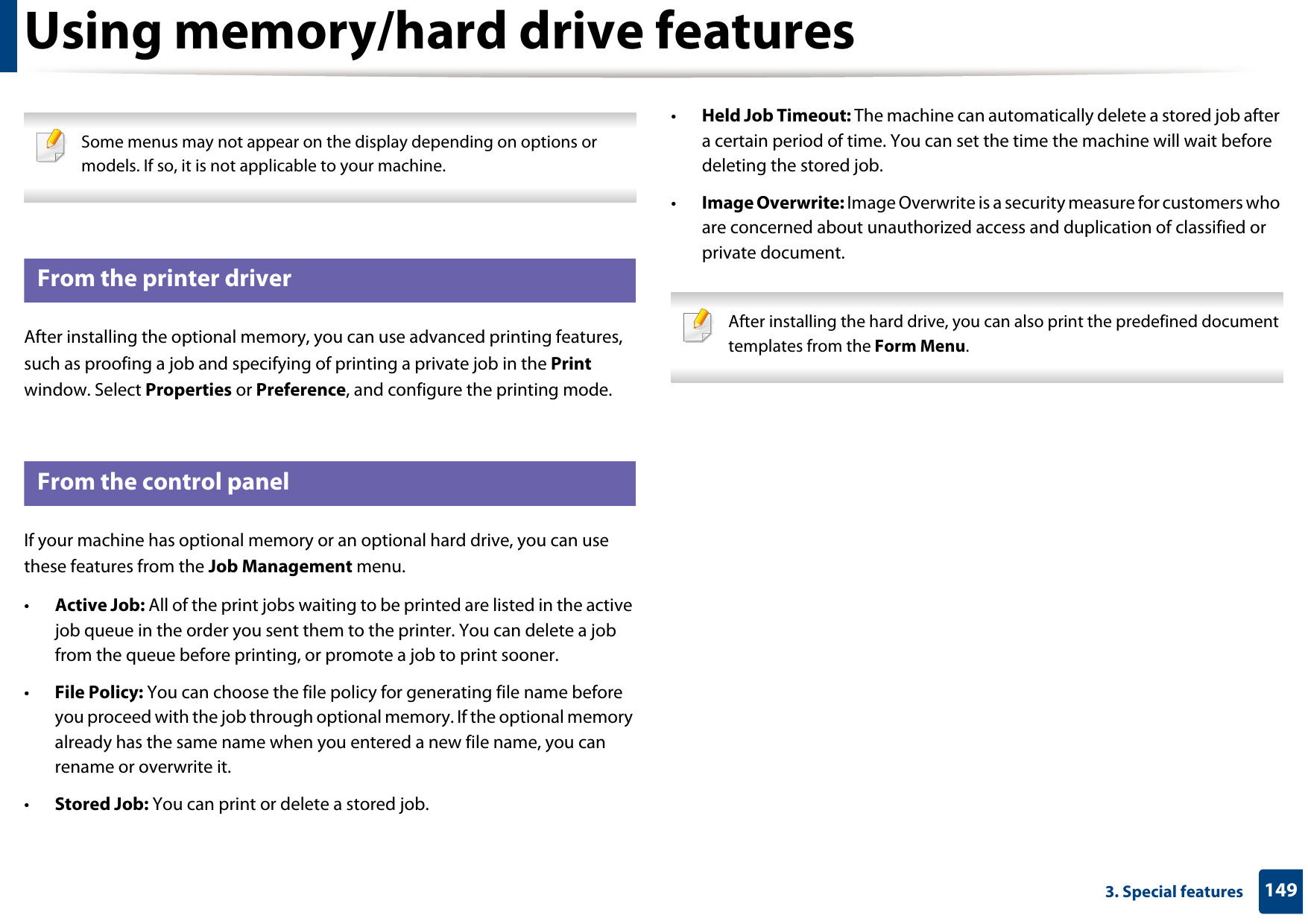 1493. Special featuresUsing memory/hard drive features Some menus may not appear on the display depending on options or models. If so, it is not applicable to your machine. 6 From the printer driverAfter installing the optional memory, you can use advanced printing features, such as proofing a job and specifying of printing a private job in the Print window. Select Properties or Preference, and configure the printing mode.7 From the control panelIf your machine has optional memory or an optional hard drive, you can use these features from the Job Management menu.•Active Job: All of the print jobs waiting to be printed are listed in the active job queue in the order you sent them to the printer. You can delete a job from the queue before printing, or promote a job to print sooner.•File Policy: You can choose the file policy for generating file name before you proceed with the job through optional memory. If the optional memory already has the same name when you entered a new file name, you can rename or overwrite it.•Stored Job: You can print or delete a stored job.•Held Job Timeout: The machine can automatically delete a stored job after a certain period of time. You can set the time the machine will wait before deleting the stored job.•Image Overwrite: Image Overwrite is a security measure for customers who are concerned about unauthorized access and duplication of classified or private document. After installing the hard drive, you can also print the predefined document templates from the Form Menu. 