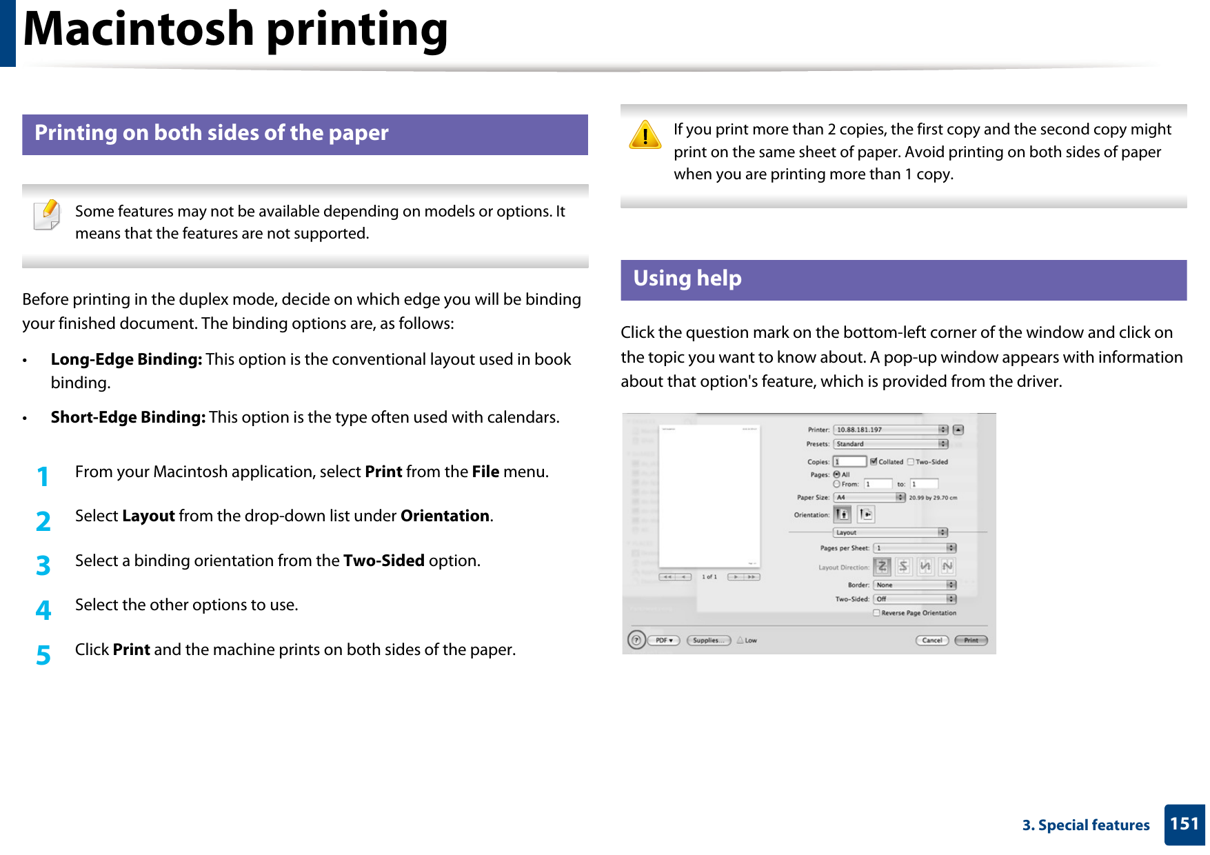 Macintosh printing1513. Special features11 Printing on both sides of the paper Some features may not be available depending on models or options. It means that the features are not supported. Before printing in the duplex mode, decide on which edge you will be binding your finished document. The binding options are, as follows:•Long-Edge Binding: This option is the conventional layout used in book binding.•Short-Edge Binding: This option is the type often used with calendars.1From your Macintosh application, select Print from the File menu.2  Select Layout from the drop-down list under Orientation. 3  Select a binding orientation from the Two-Sided option.4  Select the other options to use.5  Click Print and the machine prints on both sides of the paper. If you print more than 2 copies, the first copy and the second copy might print on the same sheet of paper. Avoid printing on both sides of paper when you are printing more than 1 copy. 12 Using helpClick the question mark on the bottom-left corner of the window and click on the topic you want to know about. A pop-up window appears with information about that option&apos;s feature, which is provided from the driver. 