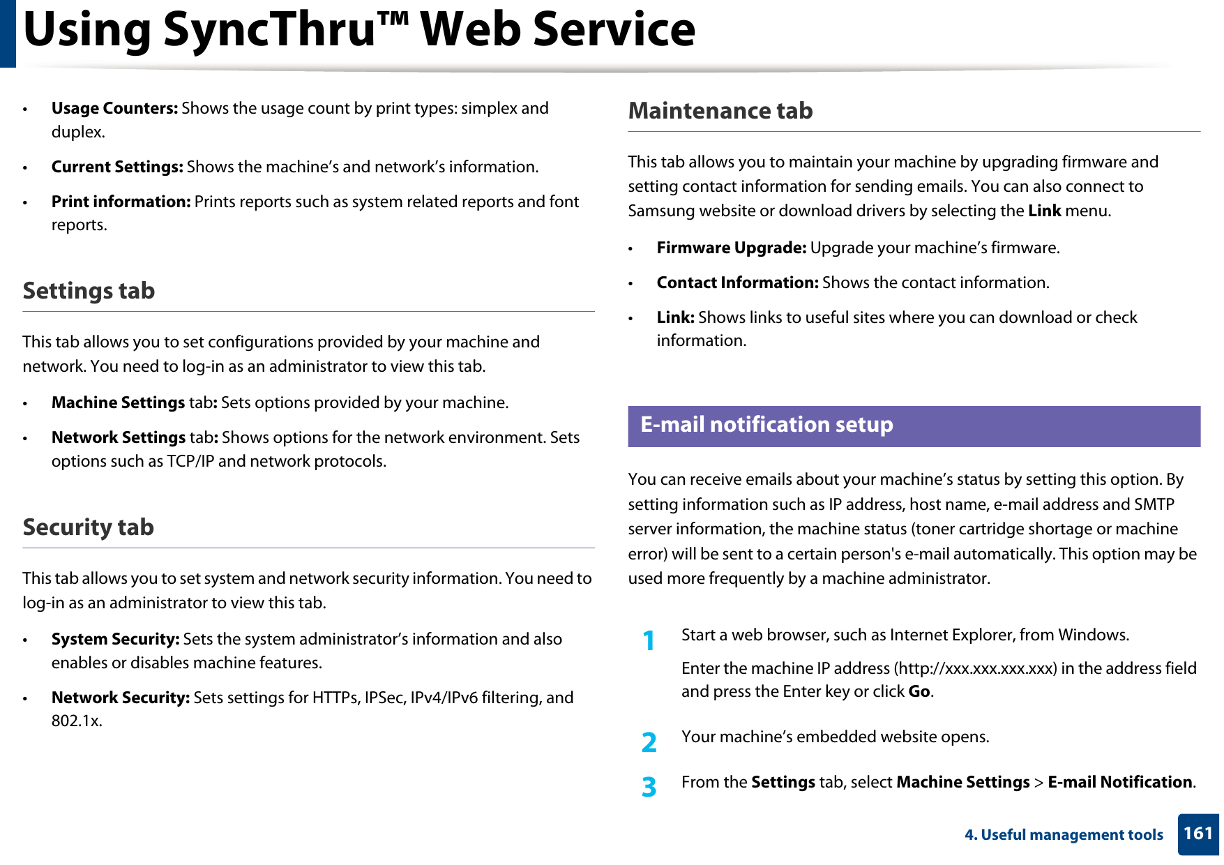 Using SyncThru™ Web Service1614. Useful management tools•Usage Counters: Shows the usage count by print types: simplex and duplex.•Current Settings: Shows the machine’s and network’s information. •Print information: Prints reports such as system related reports and font reports.Settings tabThis tab allows you to set configurations provided by your machine and network. You need to log-in as an administrator to view this tab. •Machine Settings tab: Sets options provided by your machine. •Network Settings tab: Shows options for the network environment. Sets options such as TCP/IP and network protocols. Security tabThis tab allows you to set system and network security information. You need to log-in as an administrator to view this tab.•System Security: Sets the system administrator’s information and also enables or disables machine features.•Network Security: Sets settings for HTTPs, IPSec, IPv4/IPv6 filtering, and 802.1x.Maintenance tabThis tab allows you to maintain your machine by upgrading firmware and setting contact information for sending emails. You can also connect to Samsung website or download drivers by selecting the Link menu.•Firmware Upgrade: Upgrade your machine’s firmware.•Contact Information: Shows the contact information.•Link: Shows links to useful sites where you can download or check information.3 E-mail notification setupYou can receive emails about your machine’s status by setting this option. By setting information such as IP address, host name, e-mail address and SMTP server information, the machine status (toner cartridge shortage or machine error) will be sent to a certain person&apos;s e-mail automatically. This option may be used more frequently by a machine administrator. 1Start a web browser, such as Internet Explorer, from Windows.Enter the machine IP address (http://xxx.xxx.xxx.xxx) in the address field and press the Enter key or click Go.2  Your machine’s embedded website opens.3  From the Settings tab, select Machine Settings &gt; E-mail Notification. 