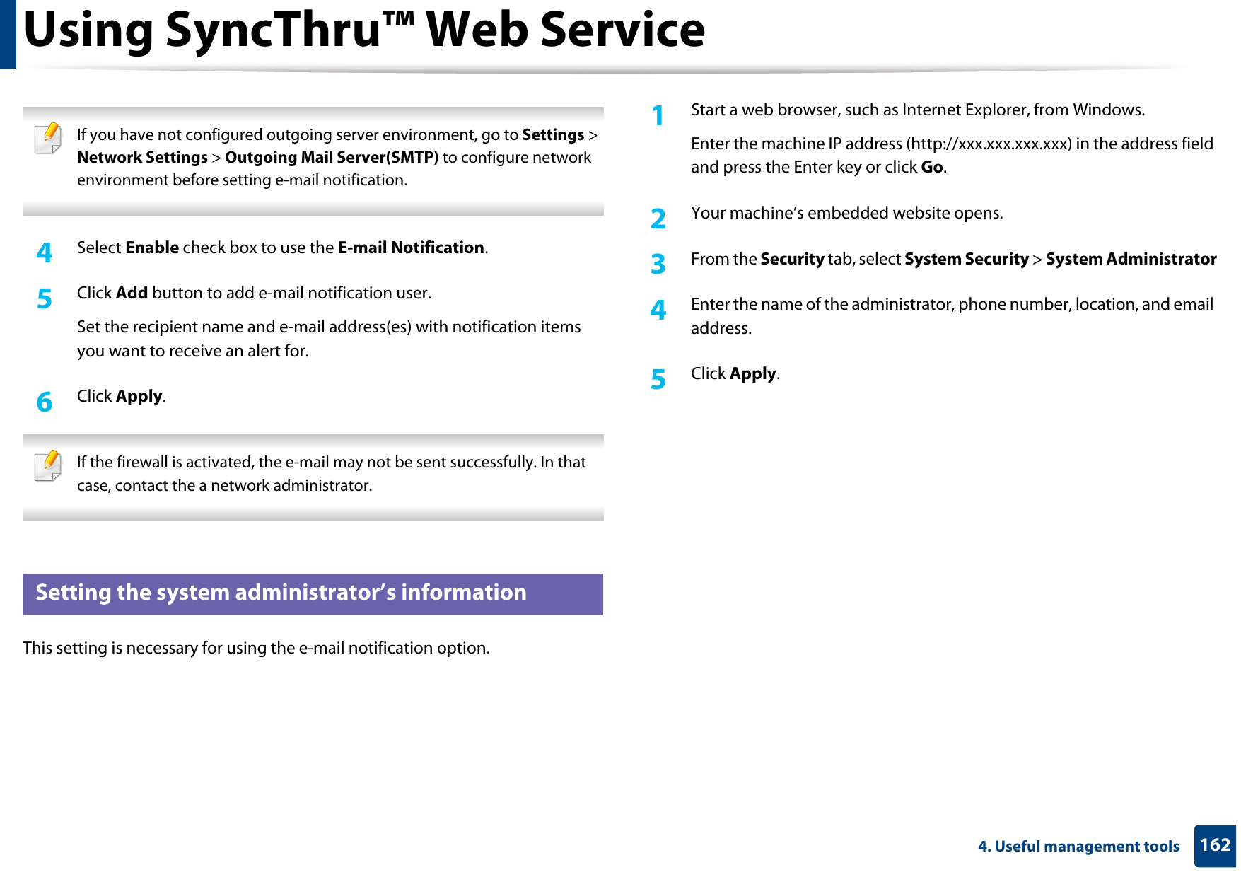 Using SyncThru™ Web Service1624. Useful management tools If you have not configured outgoing server environment, go to Settings &gt; Network Settings &gt; Outgoing Mail Server(SMTP) to configure network environment before setting e-mail notification.  4  Select Enable check box to use the E-mail Notification.5  Click Add button to add e-mail notification user. Set the recipient name and e-mail address(es) with notification items you want to receive an alert for.6  Click Apply. If the firewall is activated, the e-mail may not be sent successfully. In that case, contact the a network administrator. 4 Setting the system administrator’s informationThis setting is necessary for using the e-mail notification option.1Start a web browser, such as Internet Explorer, from Windows.Enter the machine IP address (http://xxx.xxx.xxx.xxx) in the address field and press the Enter key or click Go.2  Your machine’s embedded website opens.3  From the Security tab, select System Security &gt; System Administrator4  Enter the name of the administrator, phone number, location, and email address. 5  Click Apply. 