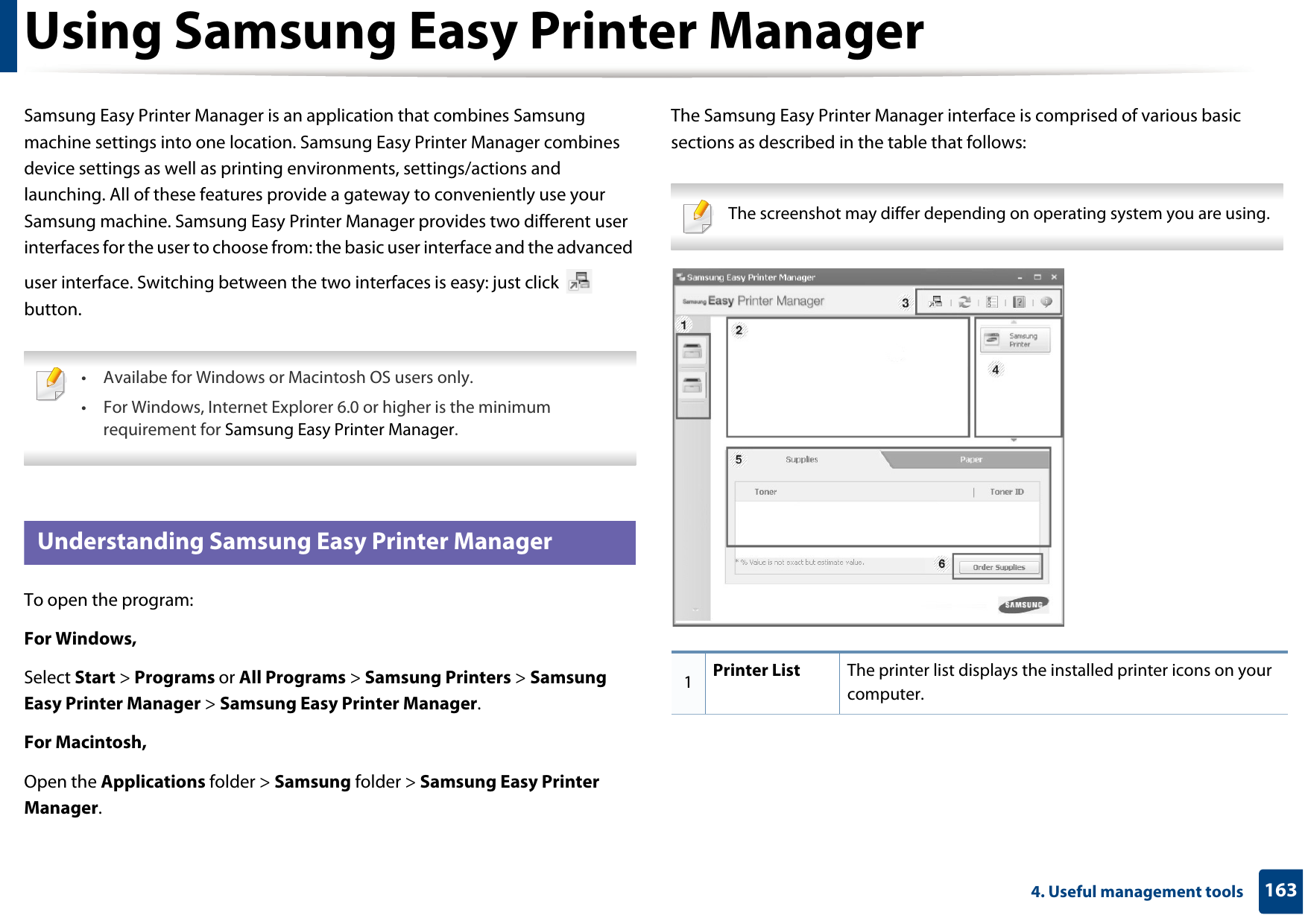1634. Useful management toolsUsing Samsung Easy Printer ManagerSamsung Easy Printer Manager is an application that combines Samsung machine settings into one location. Samsung Easy Printer Manager combines device settings as well as printing environments, settings/actions and launching. All of these features provide a gateway to conveniently use your Samsung machine. Samsung Easy Printer Manager provides two different user interfaces for the user to choose from: the basic user interface and the advanced user interface. Switching between the two interfaces is easy: just click   button. • Availabe for Windows or Macintosh OS users only.• For Windows, Internet Explorer 6.0 or higher is the minimum requirement for Samsung Easy Printer Manager. 5 Understanding Samsung Easy Printer ManagerTo open the program: For Windows,Select Start &gt; Programs or All Programs &gt; Samsung Printers &gt; Samsung Easy Printer Manager &gt; Samsung Easy Printer Manager.For Macintosh,Open the Applications folder &gt; Samsung folder &gt; Samsung Easy Printer Manager.The Samsung Easy Printer Manager interface is comprised of various basic sections as described in the table that follows: The screenshot may differ depending on operating system you are using. 1Printer List The printer list displays the installed printer icons on your computer.