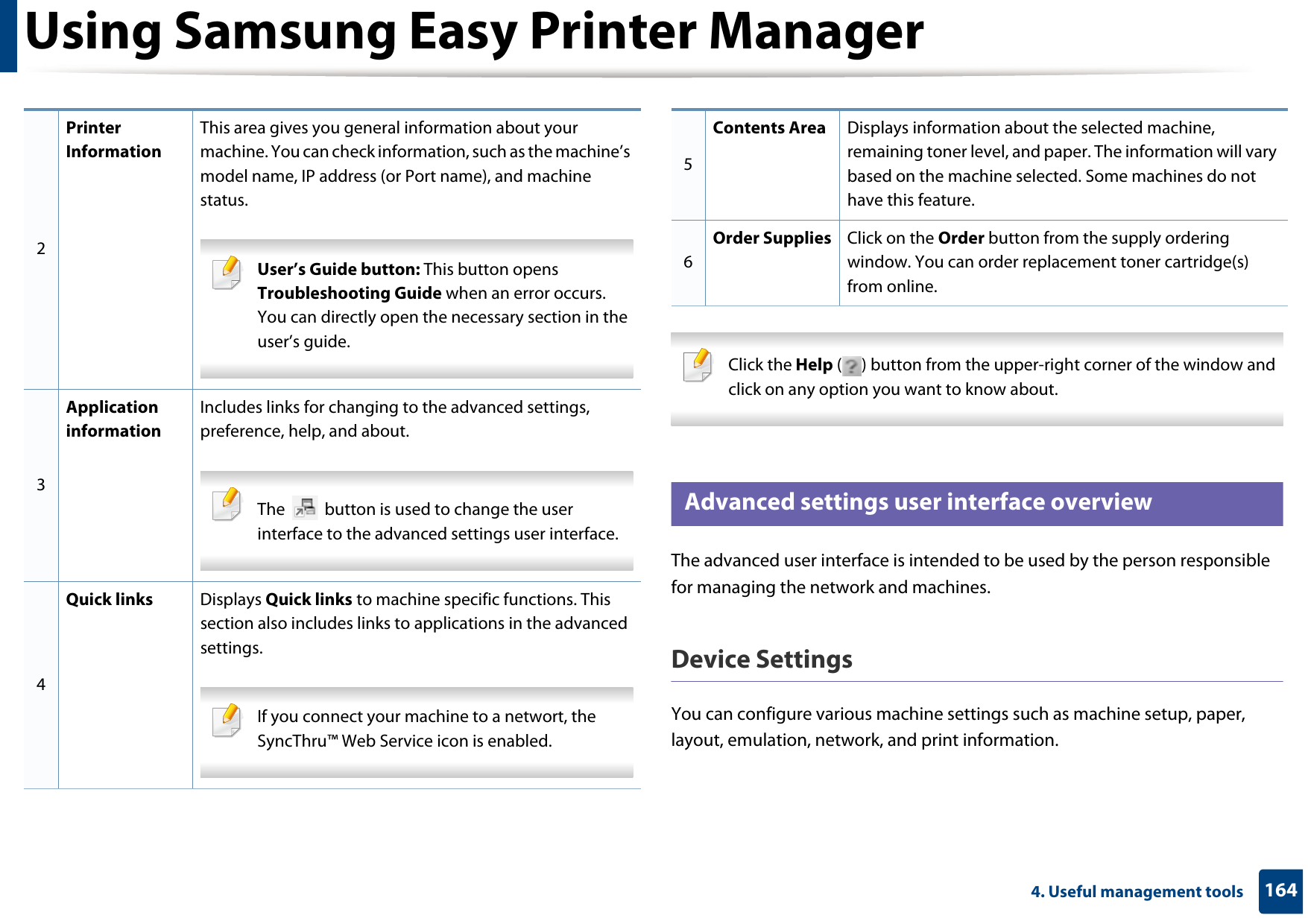 Using Samsung Easy Printer Manager1644. Useful management tools Click the Help ( ) button from the upper-right corner of the window and click on any option you want to know about.  6 Advanced settings user interface overviewThe advanced user interface is intended to be used by the person responsible for managing the network and machines.Device SettingsYou can configure various machine settings such as machine setup, paper, layout, emulation, network, and print information.2Printer InformationThis area gives you general information about your machine. You can check information, such as the machine’s model name, IP address (or Port name), and machine status. User’s Guide button: This button opens Troubleshooting Guide when an error occurs. You can directly open the necessary section in the user’s guide.  3Application informationIncludes links for changing to the advanced settings, preference, help, and about. The   button is used to change the user interface to the advanced settings user interface. 4Quick links Displays Quick links to machine specific functions. This section also includes links to applications in the advanced settings. If you connect your machine to a networt, the SyncThru™ Web Service icon is enabled. 5Contents Area Displays information about the selected machine, remaining toner level, and paper. The information will vary based on the machine selected. Some machines do not have this feature.6Order Supplies Click on the Order button from the supply ordering window. You can order replacement toner cartridge(s) from online.