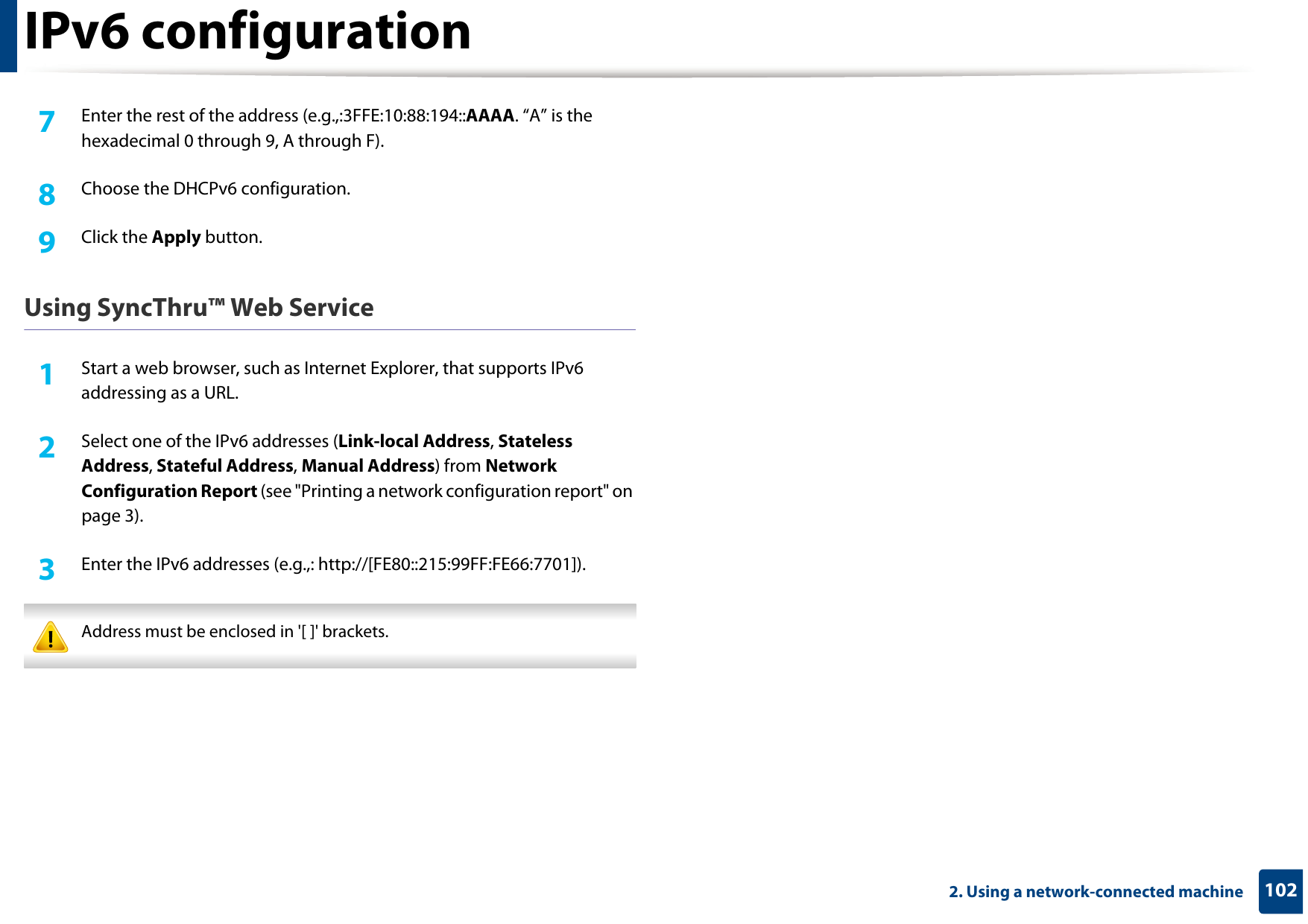 IPv6 configuration1022. Using a network-connected machine7  Enter the rest of the address (e.g.,:3FFE:10:88:194::AAAA. “A” is the hexadecimal 0 through 9, A through F).8  Choose the DHCPv6 configuration.9  Click the Apply button.Using SyncThru™ Web Service1Start a web browser, such as Internet Explorer, that supports IPv6 addressing as a URL.2  Select one of the IPv6 addresses (Link-local Address, Stateless Address, Stateful Address, Manual Address) from Network Configuration Report (see &quot;Printing a network configuration report&quot; on page 3).3  Enter the IPv6 addresses (e.g.,: http://[FE80::215:99FF:FE66:7701]). Address must be enclosed in &apos;[ ]&apos; brackets. 