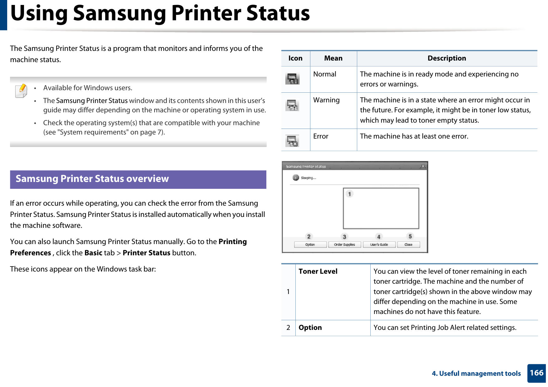1664. Useful management toolsUsing Samsung Printer StatusThe Samsung Printer Status is a program that monitors and informs you of the machine status.  • Available for Windows users.• The Samsung Printer Status window and its contents shown in this user’s guide may differ depending on the machine or operating system in use.• Check the operating system(s) that are compatible with your machine (see &quot;System requirements&quot; on page 7). 7 Samsung Printer Status overviewIf an error occurs while operating, you can check the error from the Samsung Printer Status. Samsung Printer Status is installed automatically when you install the machine software. You can also launch Samsung Printer Status manually. Go to the Printing Preferences , click the Basic tab &gt; Printer Status button.These icons appear on the Windows task bar:Icon Mean DescriptionNormal The machine is in ready mode and experiencing no errors or warnings.Warning The machine is in a state where an error might occur in the future. For example, it might be in toner low status, which may lead to toner empty status. Error The machine has at least one error.1Toner Level You can view the level of toner remaining in each toner cartridge. The machine and the number of toner cartridge(s) shown in the above window may differ depending on the machine in use. Some machines do not have this feature.2Option You can set Printing Job Alert related settings.