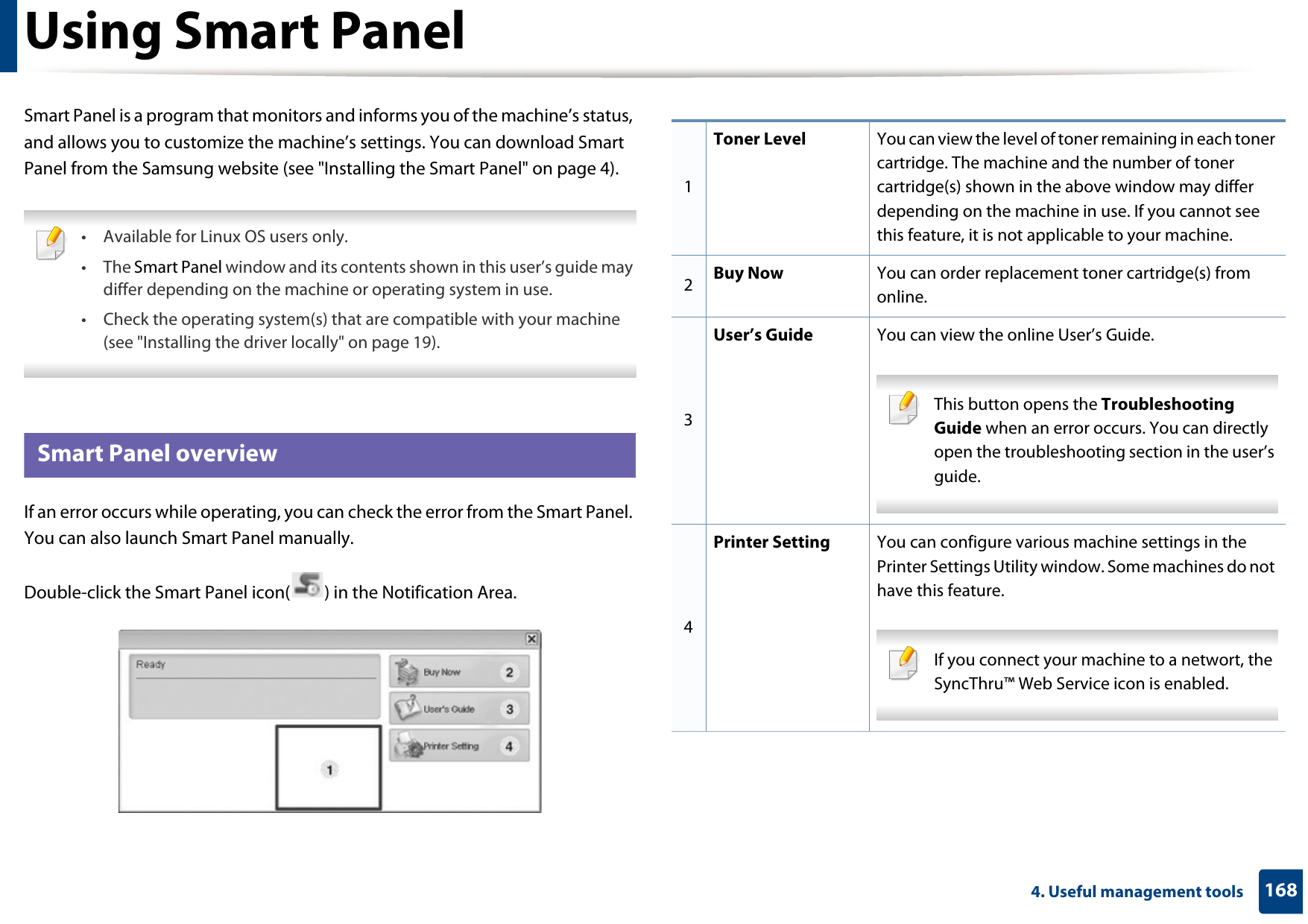 1684. Useful management toolsUsing Smart PanelSmart Panel is a program that monitors and informs you of the machine’s status, and allows you to customize the machine’s settings. You can download Smart Panel from the Samsung website (see &quot;Installing the Smart Panel&quot; on page 4). • Available for Linux OS users only.• The Smart Panel window and its contents shown in this user’s guide may differ depending on the machine or operating system in use.• Check the operating system(s) that are compatible with your machine (see &quot;Installing the driver locally&quot; on page 19). 8 Smart Panel overviewIf an error occurs while operating, you can check the error from the Smart Panel. You can also launch Smart Panel manually.Double-click the Smart Panel icon( ) in the Notification Area.1Toner Level You can view the level of toner remaining in each toner cartridge. The machine and the number of toner cartridge(s) shown in the above window may differ depending on the machine in use. If you cannot see this feature, it is not applicable to your machine.2Buy Now You can order replacement toner cartridge(s) from online.3User’s Guide You can view the online User’s Guide. This button opens the Troubleshooting Guide when an error occurs. You can directly open the troubleshooting section in the user’s guide.  4Printer Setting You can configure various machine settings in the Printer Settings Utility window. Some machines do not have this feature. If you connect your machine to a networt, the SyncThru™ Web Service icon is enabled. 