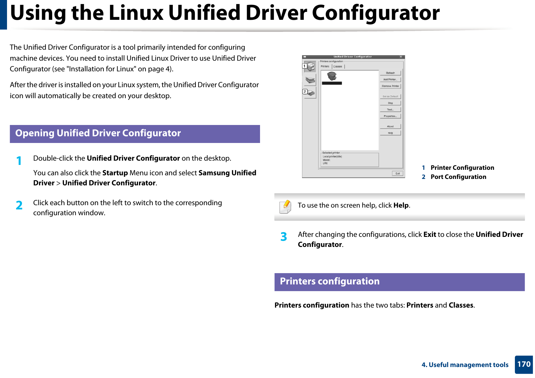 1704. Useful management toolsUsing the Linux Unified Driver ConfiguratorThe Unified Driver Configurator is a tool primarily intended for configuring machine devices. You need to install Unified Linux Driver to use Unified Driver Configurator (see &quot;Installation for Linux&quot; on page 4).After the driver is installed on your Linux system, the Unified Driver Configurator icon will automatically be created on your desktop.10 Opening Unified Driver Configurator1Double-click the Unified Driver Configurator on the desktop.You can also click the Startup Menu icon and select Samsung Unified Driver &gt; Unified Driver Configurator.2  Click each button on the left to switch to the corresponding configuration window. To use the on screen help, click Help. 3  After changing the configurations, click Exit to close the Unified Driver Configurator.11 Printers configurationPrinters configuration has the two tabs: Printers and Classes.1Printer Configuration 2Port Configuration 