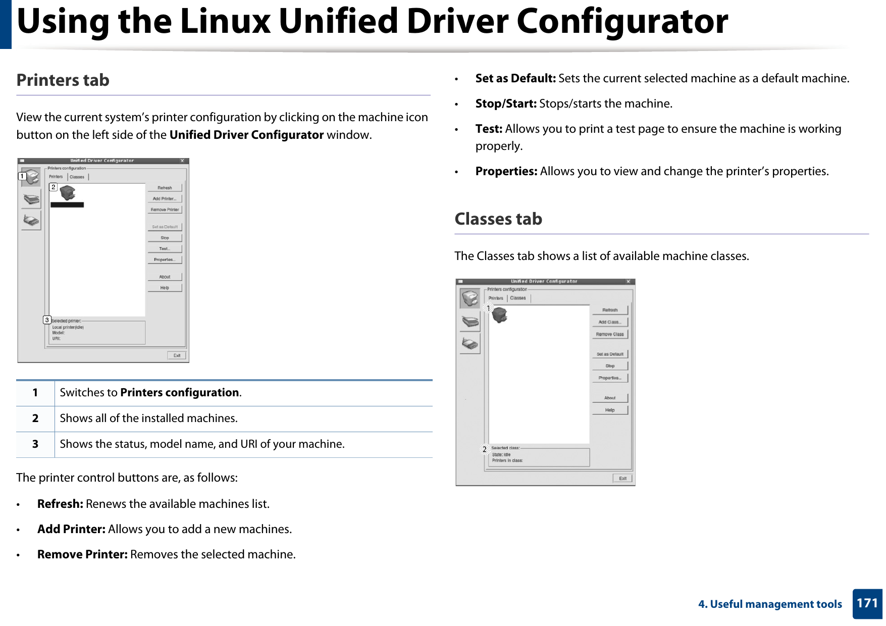 Using the Linux Unified Driver Configurator1714. Useful management toolsPrinters tabView the current system’s printer configuration by clicking on the machine icon button on the left side of the Unified Driver Configurator window.The printer control buttons are, as follows:•Refresh: Renews the available machines list.•Add Printer: Allows you to add a new machines.•Remove Printer: Removes the selected machine.•Set as Default: Sets the current selected machine as a default machine.•Stop/Start: Stops/starts the machine.•Test: Allows you to print a test page to ensure the machine is working properly.•Properties: Allows you to view and change the printer’s properties. Classes tabThe Classes tab shows a list of available machine classes.1Switches to Printers configuration.2Shows all of the installed machines.3Shows the status, model name, and URI of your machine.