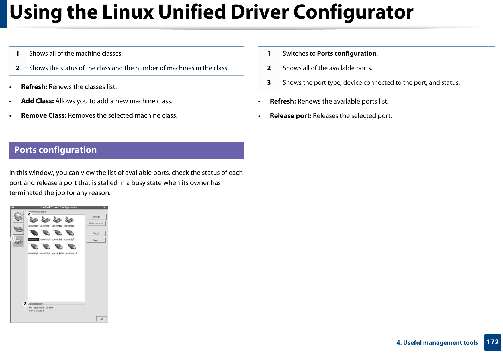 Using the Linux Unified Driver Configurator1724. Useful management tools•Refresh: Renews the classes list.•Add Class: Allows you to add a new machine class.•Remove Class: Removes the selected machine class.12 Ports configurationIn this window, you can view the list of available ports, check the status of each port and release a port that is stalled in a busy state when its owner has terminated the job for any reason.•Refresh: Renews the available ports list.•Release port: Releases the selected port.1Shows all of the machine classes.2Shows the status of the class and the number of machines in the class.1Switches to Ports configuration.2Shows all of the available ports.3Shows the port type, device connected to the port, and status.