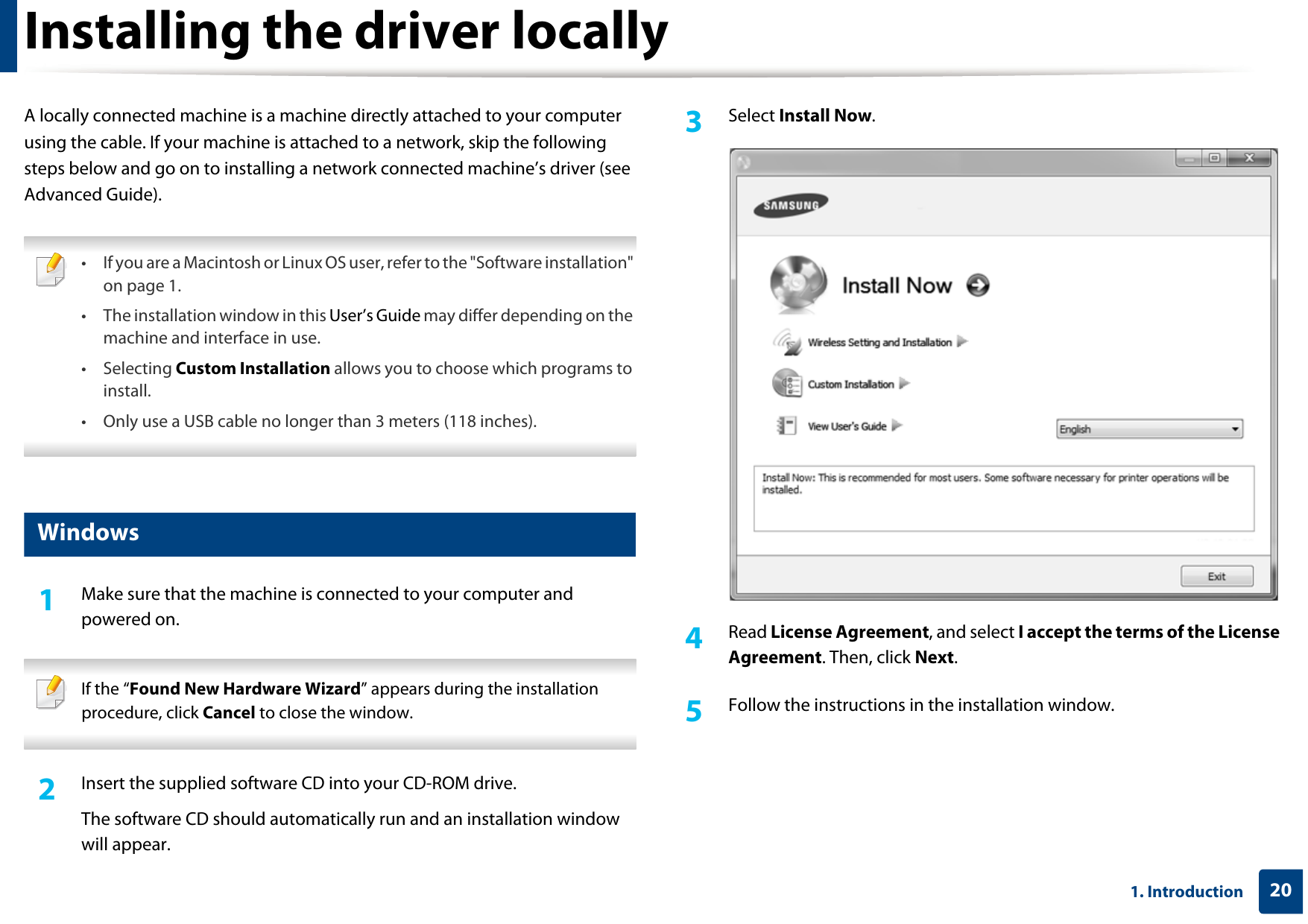 201. IntroductionInstalling the driver locallyA locally connected machine is a machine directly attached to your computer using the cable. If your machine is attached to a network, skip the following steps below and go on to installing a network connected machine’s driver (see Advanced Guide). • If you are a Macintosh or Linux OS user, refer to the &quot;Software installation&quot; on page 1. • The installation window in this User’s Guide may differ depending on the machine and interface in use.• Selecting Custom Installation allows you to choose which programs to install. • Only use a USB cable no longer than 3 meters (118 inches). 12 Windows1Make sure that the machine is connected to your computer and powered on. If the “Found New Hardware Wizard” appears during the installation procedure, click Cancel to close the window. 2  Insert the supplied software CD into your CD-ROM drive.The software CD should automatically run and an installation window will appear.3  Select Install Now.4  Read License Agreement, and select I accept the terms of the License Agreement. Then, click Next.5  Follow the instructions in the installation window.