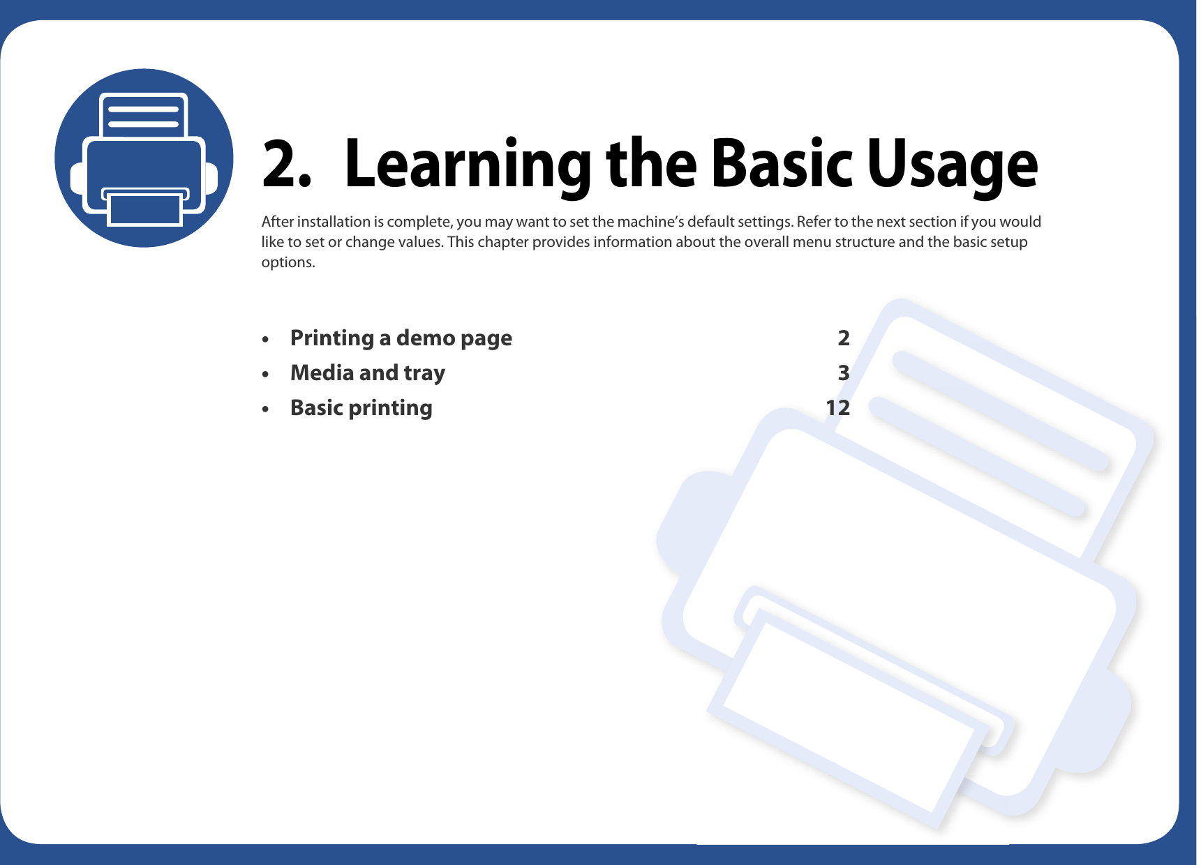 2. Learning the Basic UsageAfter installation is complete, you may want to set the machine’s default settings. Refer to the next section if you would like to set or change values. This chapter provides information about the overall menu structure and the basic setup options.• Printing a demo page 2• Media and tray 3• Basic printing 12