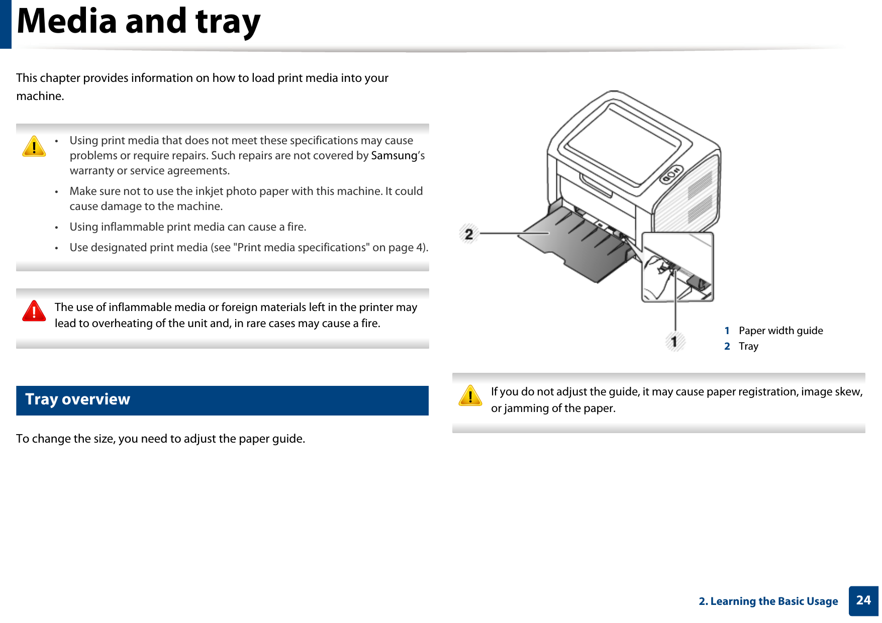 242. Learning the Basic UsageMedia and trayThis chapter provides information on how to load print media into your machine. • Using print media that does not meet these specifications may cause problems or require repairs. Such repairs are not covered by Samsung’s warranty or service agreements.• Make sure not to use the inkjet photo paper with this machine. It could cause damage to the machine. • Using inflammable print media can cause a fire.• Use designated print media (see &quot;Print media specifications&quot; on page 4).  The use of inflammable media or foreign materials left in the printer may lead to overheating of the unit and, in rare cases may cause a fire. 1 Tray overviewTo change the size, you need to adjust the paper guide. If you do not adjust the guide, it may cause paper registration, image skew, or jamming of the paper. 1Paper width guide2Tray