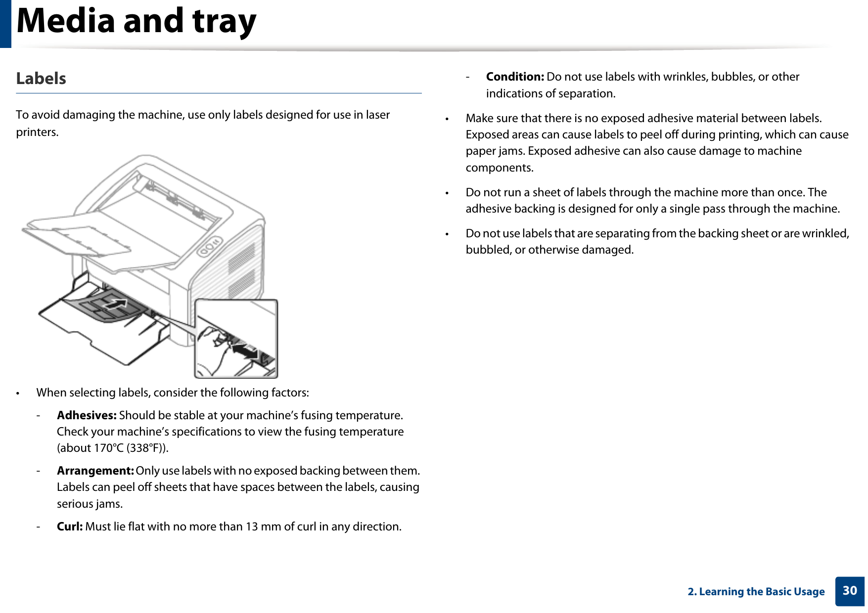 Media and tray302. Learning the Basic UsageLabelsTo avoid damaging the machine, use only labels designed for use in laser printers.• When selecting labels, consider the following factors:-Adhesives: Should be stable at your machine’s fusing temperature. Check your machine’s specifications to view the fusing temperature (about 170°C (338°F)).-Arrangement: Only use labels with no exposed backing between them. Labels can peel off sheets that have spaces between the labels, causing serious jams.-Curl: Must lie flat with no more than 13 mm of curl in any direction.-Condition: Do not use labels with wrinkles, bubbles, or other indications of separation.• Make sure that there is no exposed adhesive material between labels. Exposed areas can cause labels to peel off during printing, which can cause paper jams. Exposed adhesive can also cause damage to machine components.• Do not run a sheet of labels through the machine more than once. The adhesive backing is designed for only a single pass through the machine.• Do not use labels that are separating from the backing sheet or are wrinkled, bubbled, or otherwise damaged.