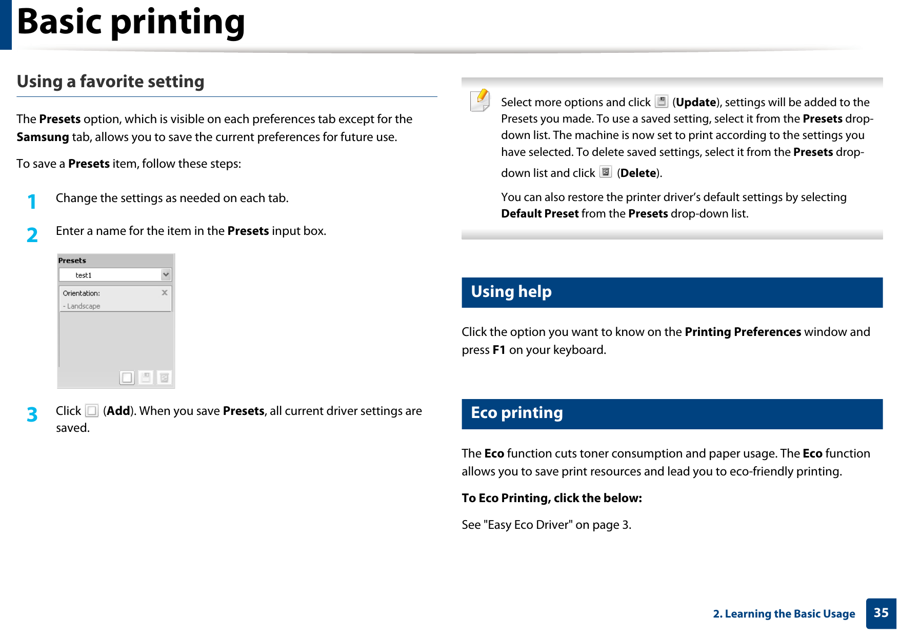 Basic printing352. Learning the Basic UsageUsing a favorite settingThe Presets option, which is visible on each preferences tab except for the Samsung tab, allows you to save the current preferences for future use.To save a Presets item, follow these steps:1Change the settings as needed on each tab. 2  Enter a name for the item in the Presets input box.3  Click  (Add). When you save Presets, all current driver settings are saved. Select more options and click   (Update), settings will be added to the Presets you made. To use a saved setting, select it from the Presets drop-down list. The machine is now set to print according to the settings you have selected. To delete saved settings, select it from the Presets drop-down list and click   (Delete). You can also restore the printer driver’s default settings by selecting Default Preset from the Presets drop-down list. 9 Using helpClick the option you want to know on the Printing Preferences window and press F1 on your keyboard.10 Eco printingThe Eco function cuts toner consumption and paper usage. The Eco function allows you to save print resources and lead you to eco-friendly printing.To Eco Printing, click the below: See &quot;Easy Eco Driver&quot; on page 3.