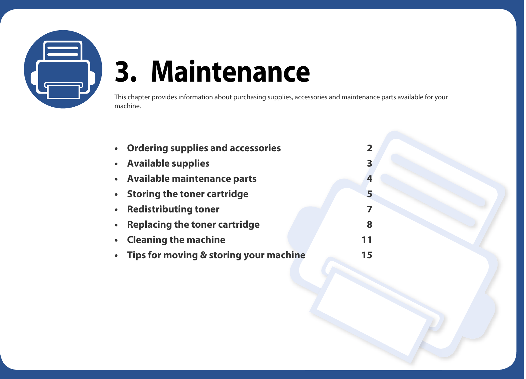 3. MaintenanceThis chapter provides information about purchasing supplies, accessories and maintenance parts available for your machine.• Ordering supplies and accessories 2• Available supplies 3• Available maintenance parts 4• Storing the toner cartridge 5• Redistributing toner 7• Replacing the toner cartridge 8• Cleaning the machine 11• Tips for moving &amp; storing your machine 15