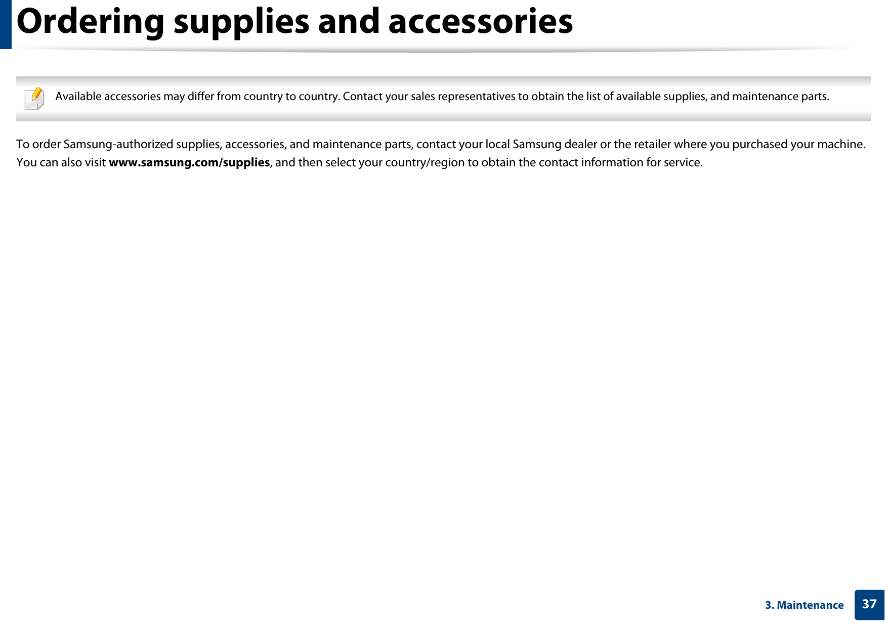373. MaintenanceOrdering supplies and accessories Available accessories may differ from country to country. Contact your sales representatives to obtain the list of available supplies, and maintenance parts. To order Samsung-authorized supplies, accessories, and maintenance parts, contact your local Samsung dealer or the retailer where you purchased your machine. You can also visit www.samsung.com/supplies, and then select your country/region to obtain the contact information for service.