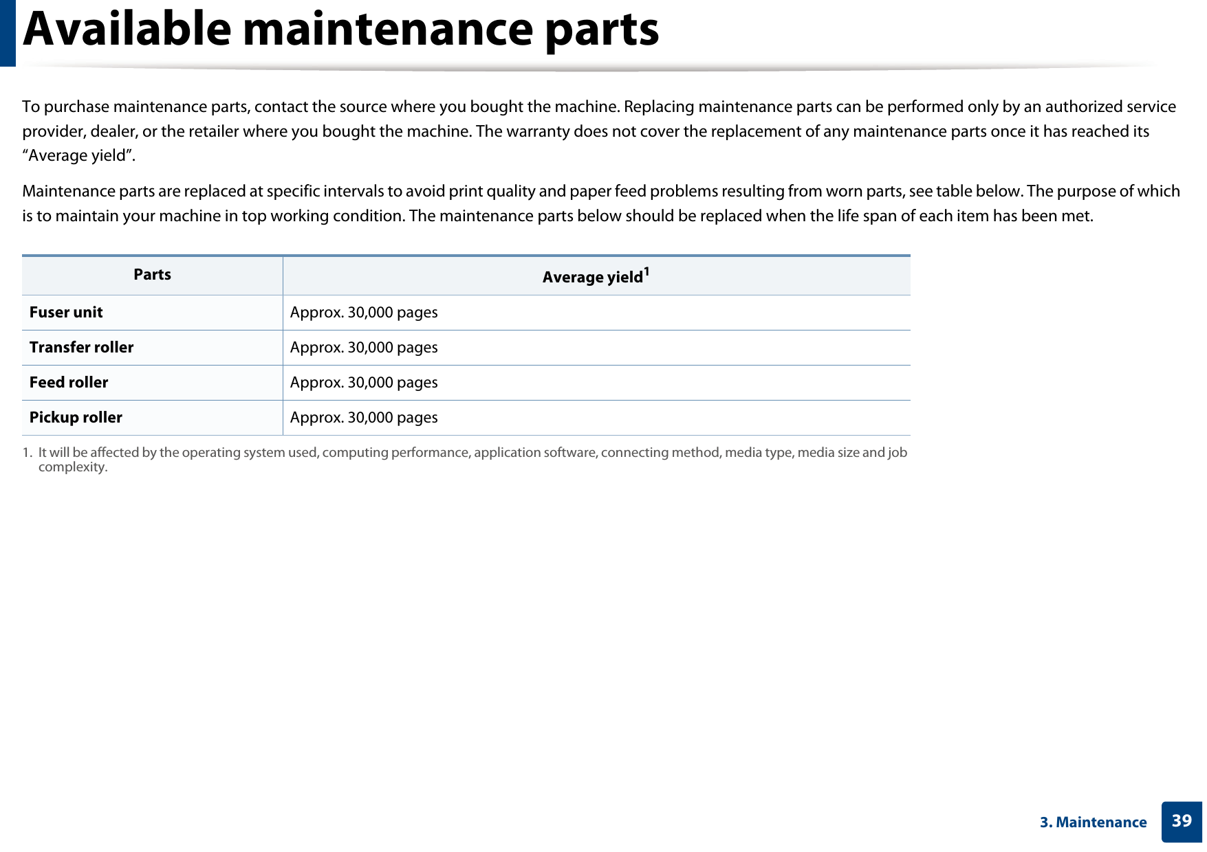 393. MaintenanceAvailable maintenance partsTo purchase maintenance parts, contact the source where you bought the machine. Replacing maintenance parts can be performed only by an authorized service provider, dealer, or the retailer where you bought the machine. The warranty does not cover the replacement of any maintenance parts once it has reached its “Average yield”.Maintenance parts are replaced at specific intervals to avoid print quality and paper feed problems resulting from worn parts, see table below. The purpose of which is to maintain your machine in top working condition. The maintenance parts below should be replaced when the life span of each item has been met.Parts Average yield11. It will be affected by the operating system used, computing performance, application software, connecting method, media type, media size and job complexity.Fuser unit Approx. 30,000 pagesTransfer roller Approx. 30,000 pages Feed roller Approx. 30,000 pages Pickup roller Approx. 30,000 pages