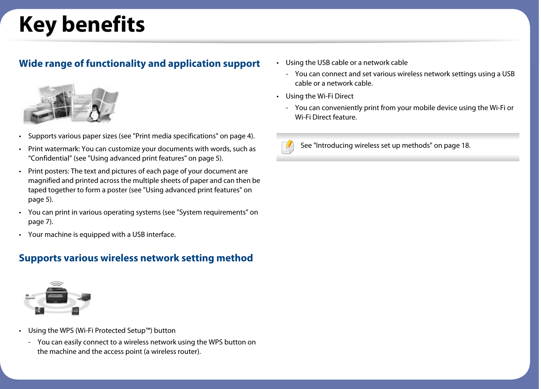 Key benefitsWide range of functionality and application support• Supports various paper sizes (see &quot;Print media specifications&quot; on page 4).• Print watermark: You can customize your documents with words, such as “Confidential” (see &quot;Using advanced print features&quot; on page 5).• Print posters: The text and pictures of each page of your document are magnified and printed across the multiple sheets of paper and can then be taped together to form a poster (see &quot;Using advanced print features&quot; on page 5).• You can print in various operating systems (see &quot;System requirements&quot; on page 7).• Your machine is equipped with a USB interface.Supports various wireless network setting method • Using the WPS (Wi-Fi Protected Setup™) button- You can easily connect to a wireless network using the WPS button on the machine and the access point (a wireless router).• Using the USB cable or a network cable- You can connect and set various wireless network settings using a USB cable or a network cable.• Using the Wi-Fi Direct- You can conveniently print from your mobile device using the Wi-Fi or Wi-Fi Direct feature. See &quot;Introducing wireless set up methods&quot; on page 18. 