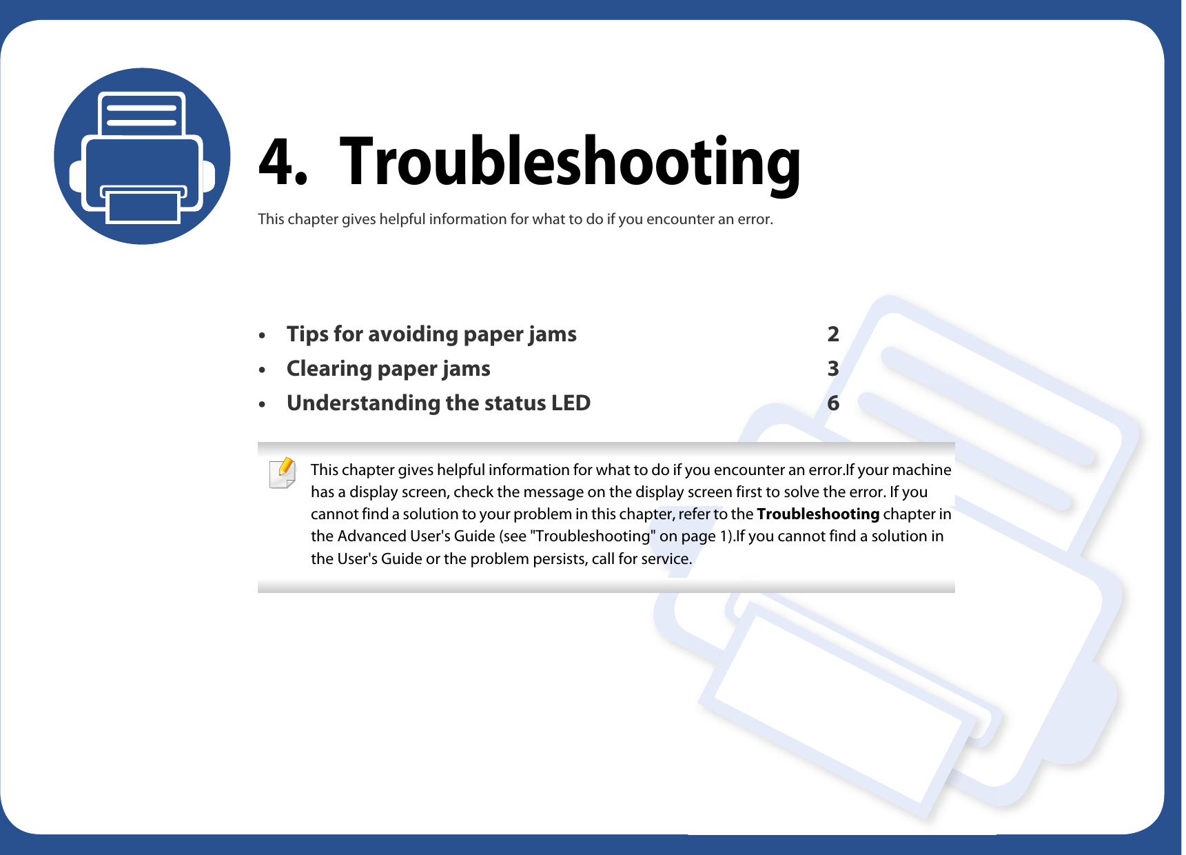 4. TroubleshootingThis chapter gives helpful information for what to do if you encounter an error.• Tips for avoiding paper jams 2• Clearing paper jams 3• Understanding the status LED 6 This chapter gives helpful information for what to do if you encounter an error.If your machine has a display screen, check the message on the display screen first to solve the error. If you cannot find a solution to your problem in this chapter, refer to the Troubleshooting chapter in the Advanced User&apos;s Guide (see &quot;Troubleshooting&quot; on page 1).If you cannot find a solution in the User&apos;s Guide or the problem persists, call for service.  