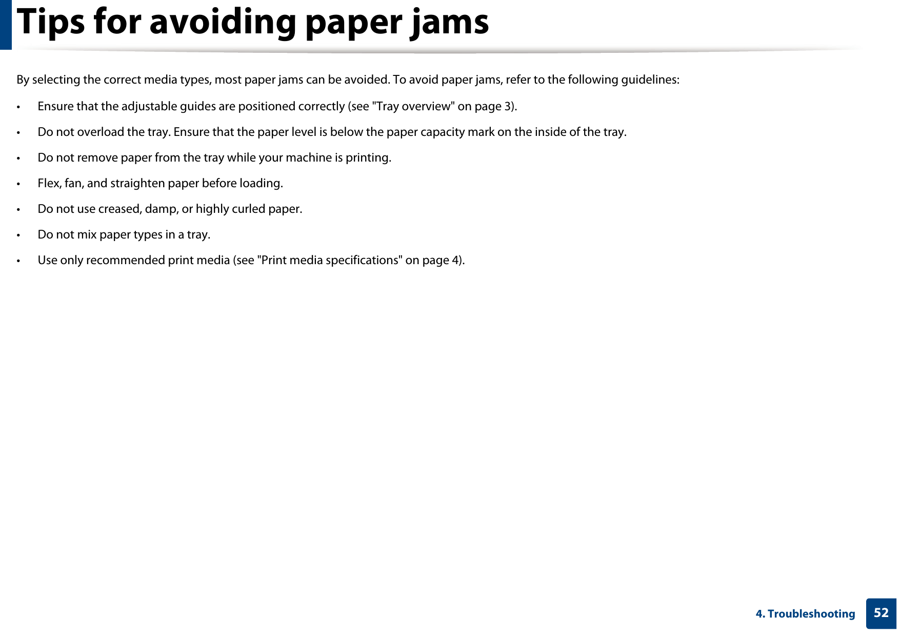524. TroubleshootingTips for avoiding paper jamsBy selecting the correct media types, most paper jams can be avoided. To avoid paper jams, refer to the following guidelines:• Ensure that the adjustable guides are positioned correctly (see &quot;Tray overview&quot; on page 3).• Do not overload the tray. Ensure that the paper level is below the paper capacity mark on the inside of the tray.• Do not remove paper from the tray while your machine is printing.• Flex, fan, and straighten paper before loading. • Do not use creased, damp, or highly curled paper.• Do not mix paper types in a tray.• Use only recommended print media (see &quot;Print media specifications&quot; on page 4).