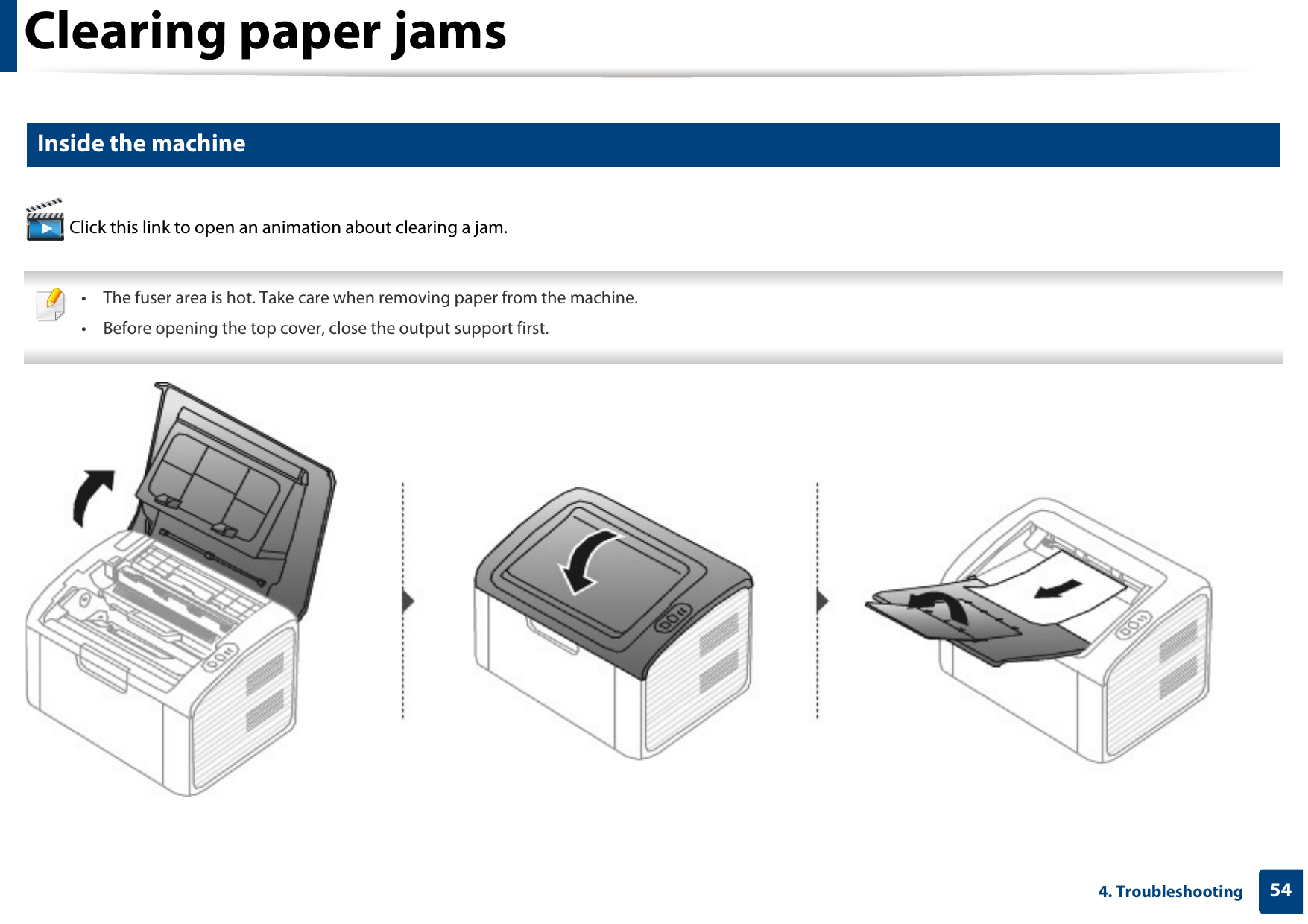 Clearing paper jams544. Troubleshooting2 Inside the machine Click this link to open an animation about clearing a jam. • The fuser area is hot. Take care when removing paper from the machine.• Before opening the top cover, close the output support first. 