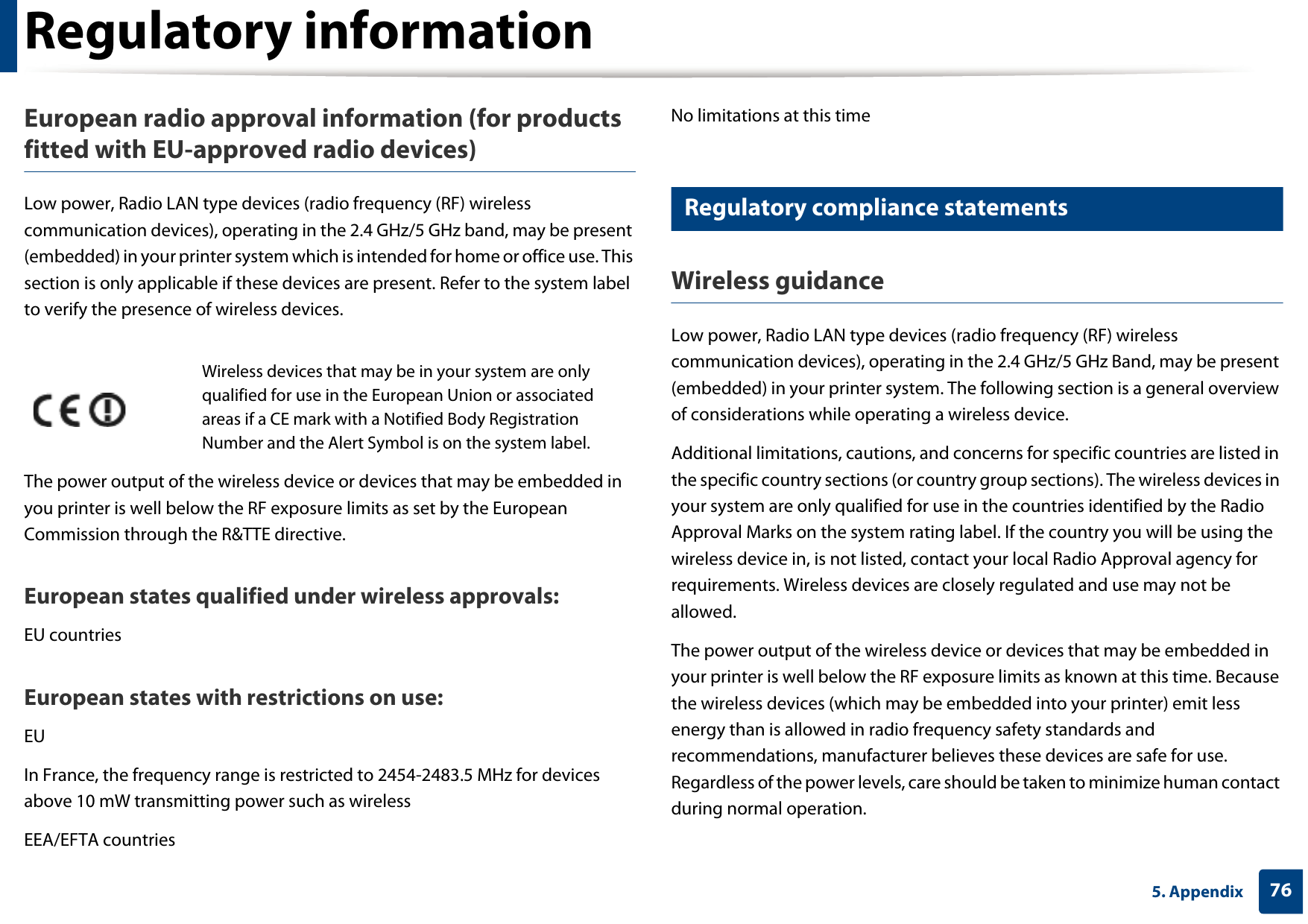 Regulatory information765. AppendixEuropean radio approval information (for products fitted with EU-approved radio devices)Low power, Radio LAN type devices (radio frequency (RF) wireless communication devices), operating in the 2.4 GHz/5 GHz band, may be present (embedded) in your printer system which is intended for home or office use. This section is only applicable if these devices are present. Refer to the system label to verify the presence of wireless devices.The power output of the wireless device or devices that may be embedded in you printer is well below the RF exposure limits as set by the European Commission through the R&amp;TTE directive.European states qualified under wireless approvals:EU countriesEuropean states with restrictions on use:EUIn France, the frequency range is restricted to 2454-2483.5 MHz for devices above 10 mW transmitting power such as wirelessEEA/EFTA countriesNo limitations at this time18 Regulatory compliance statementsWireless guidanceLow power, Radio LAN type devices (radio frequency (RF) wireless communication devices), operating in the 2.4 GHz/5 GHz Band, may be present (embedded) in your printer system. The following section is a general overview of considerations while operating a wireless device.Additional limitations, cautions, and concerns for specific countries are listed in the specific country sections (or country group sections). The wireless devices in your system are only qualified for use in the countries identified by the Radio Approval Marks on the system rating label. If the country you will be using the wireless device in, is not listed, contact your local Radio Approval agency for requirements. Wireless devices are closely regulated and use may not be allowed.The power output of the wireless device or devices that may be embedded in your printer is well below the RF exposure limits as known at this time. Because the wireless devices (which may be embedded into your printer) emit less energy than is allowed in radio frequency safety standards and recommendations, manufacturer believes these devices are safe for use. Regardless of the power levels, care should be taken to minimize human contact during normal operation.Wireless devices that may be in your system are only qualified for use in the European Union or associated areas if a CE mark with a Notified Body Registration Number and the Alert Symbol is on the system label.